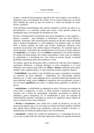 Convite à Filosofia
_______________________________
– 340 –
se para o estudo do funcionamento específico dos vários órgãos e seus tecidos e,
finalmente, para a investigação das células. Foi no estudo celular que, no século
XIX, Mendel deu início ao que iria tornar-se o centro da biologia do nosso
século: a genética.
Todo problema epistemológico das ciências biológicas consiste em saber se os
procedimentos e os conceitos usados pela física e pela química podem ser
empregados para a investigação do fenômeno da vida.
De fato, a biologia partiu da distinção entre seres inorgânicos e seres orgânicos –
plantas e animais – para distinguir os fenômenos vitais dos fatos físicos e
químicos. Entretanto, dois acontecimentos puseram em dúvida a descontinuidade
entre a matéria (inorgânica) e a vida (orgânica). Em primeiro lugar, no século
XIX, a síntese química da uréia, que revelou fenômenos químicos como
essenciais ao processo vital, dando origem à bioquímica. Em segundo lugar, no
século passado, a descoberta das nucleoproteínas revelou que os corpos químicos
(as moléculas) e os corpos vivos (as células) comportam-se da mesma maneira.
Os estudos de bacteriologia, dos corpos cancerígenos, assim como os trabalhos
de embriologia e a descoberta dos vírus foram na mesma direção, revelando
profundas semelhanças entre fatos químicos e vitais.
No entanto, apesar das discussões sobre a essência da vida não terem chegado a
conclusões definitivas, a biologia distingue os seres inorgânicos e os vivos
definindo estes últimos pelas idéias de célula e funções realizadas pela célula,
unidade vital e orgânica básica. A vida caracteriza-se pelas seguintes funções:
? irritabilidade: uma célula é uma atividade que reage e responde às excitações
ou estímulos do meio ambiente – temperatura, luz, obscuridade, pressão,
alimento, etc. A vida é uma adaptação ativa e protetora diante das alterações do
meio ambiente, sendo, assim, relação do organismo com seu ambiente, na qual o
ser vivo busca equilíbrio com o meio. A ruptura desse equilíbrio é a doença e a
morte;
? metabolismo: a irritabilidade ou adaptação ao meio é feita por um conjunto de
trocas entre o organismo e o meio. A célula assimila e transforma aquilo que
consome sob a forma de alimentação, respiração, assimilação ou perda de
substância, gastos energéticos, etc. O metabolismo é, pois, um conjunto de
transformações químicas realizadas no interior do organismo numa relação de
troca e consumo com o meio ambiente;
? divisão e crescimento: uma célula tem o poder de dividir-se, ou seja, de
crescer para garantir que o ser vivo atinja seu desenvolvimento próprio e também
para reparar danos sofridos pelo organismo, como por exemplo a divisão e a
multiplicação de células da epiderme para curar um ferimento;
? reprodução: a célula tem o poder de reproduzir-se e a reprodução de um ser
vivo se faz ou pela fusão de certo tipo especial de células (os gametas femininos
 
