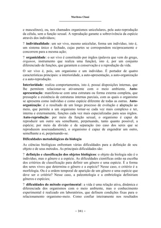 Marilena Chauí
_______________________________
– 341 –
e masculinos), ou, nos chamados organismos unicelulares, pela auto-reprodução
da célula, sem a função sexual. A reprodução garante a sobrevivência da espécie
através dos indivíduos;
? individualidade: um ser vivo, mesmo unicelular, forma um indivíduo, isto é,
um sistema único e fechado, cujas partes se correspondem reciprocamente e
concorrem para a mesma ação;
? organicidade: o ser vivo é constituído por órgãos (palavra que vem do grego,
órganon, instrumento que realiza uma função), isto é, por um conjunto
diferenciado de funções, que garantem a conservação e a reprodução da vida.
O ser vivo é, pois, um organismo e um indivíduo. É portador de quatro
características principais: a interioridade, a auto-apresentação, a auto-organização
e a auto-reprodução.
Interioridade: realiza comportamentos, isto é, possui disposições internas, que
lhe permitem relacionar-se ativamente com o meio ambiente. Auto-
apresentação: manifesta-se com uma estrutura ou forma externa completa, que
pressupõe a existência de estruturas internas parciais, com as quais o organismo
se apresenta como indivíduo e como espécie diferente de todas as outras. Auto-
organização: é o resultado de um longo processo de evolução e adaptação ao
meio, que permite a um organismo tornar-se cada vez mais complexo e ter,
interna e externamente, funções cada vez mais especializadas para seus órgãos.
Auto-reprodução: por meio da função sexual, o organismo é capaz de
reproduzir um outro seu semelhante, perpetuando, tanto quanto possível, a
espécie; por meio da divisão e da separação (no caso dos seres que se
reproduzem assexuadamente), o organismo é capaz de engendrar um outro,
semelhante a si, perpetuando-se.
Dificuldades metodológicas da biologia
As ciências biológicas enfrentam várias dificuldades para a definição de seu
objeto e de seus métodos. As principais dificuldades são:
? definição e classificação dos objetos biológicos: o objeto da biologia não é o
indivíduo, mas o gênero e a espécie. As dificuldades científicas estão na escolha
dos critérios de classificação para definir um gênero e uma espécie. É a forma
dos seres vivos que determina o gênero e a espécie? Nesse caso, o critério é a
morfologia. Ou é a ordem temporal de aparição de um gênero e uma espécie que
deve ser o critério? Nesse caso, a paleontologia e a embriologia definiriam
gêneros e espécies;
? dificuldades do método experimental: a vida é uma relação ativa, dinâmica e
diferenciada dos organismos com o meio ambiente, mas o conhecimento
experimental é realizado em laboratórios, que definem condições fixas para o
relacionamento organismo-meio. Como confiar inteiramente nos resultados
 