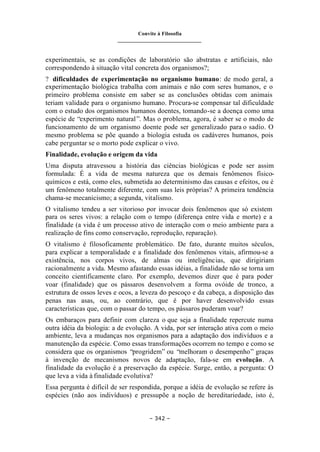 Convite à Filosofia
_______________________________
– 342 –
experimentais, se as condições de laboratório são abstratas e artificiais, não
correspondendo à situação vital concreta dos organismos?;
? dificuldades de experimentação no organismo humano: de modo geral, a
experimentação biológica trabalha com animais e não com seres humanos, e o
primeiro problema consiste em saber se as conclusões obtidas com animais
teriam validade para o organismo humano. Procura-se compensar tal dificuldade
com o estudo dos organismos humanos doentes, tomando-se a doença como uma
espécie de “experimento natural”. Mas o problema, agora, é saber se o modo de
funcionamento de um organismo doente pode ser generalizado para o sadio. O
mesmo problema se põe quando a biologia estuda os cadáveres humanos, pois
cabe perguntar se o morto pode explicar o vivo.
Finalidade, evolução e origem da vida
Uma disputa atravessou a história das ciências biológicas e pode ser assim
formulada: É a vida de mesma natureza que os demais fenômenos físico-
químicos e está, como eles, submetida ao determinismo das causas e efeitos, ou é
um fenômeno totalmente diferente, com suas leis próprias? A primeira tendência
chama-se mecanicismo; a segunda, vitalismo.
O vitalismo tendeu a ser vitorioso por invocar dois fenômenos que só existem
para os seres vivos: a relação com o tempo (diferença entre vida e morte) e a
finalidade (a vida é um processo ativo de interação com o meio ambiente para a
realização de fins como conservação, reprodução, reparação).
O vitalismo é filosoficamente problemático. De fato, durante muitos séculos,
para explicar a temporalidade e a finalidade dos fenômenos vitais, afirmou-se a
existência, nos corpos vivos, de almas ou inteligências, que dirigiriam
racionalmente a vida. Mesmo afastando essas idéias, a finalidade não se torna um
conceito cientificamente claro. Por exemplo, devemos dizer que é para poder
voar (finalidade) que os pássaros desenvolvem a forma ovóide de tronco, a
estrutura de ossos leves e ocos, a leveza do pescoço e da cabeça, a disposição das
penas nas asas, ou, ao contrário, que é por haver desenvolvido essas
características que, com o passar do tempo, os pássaros puderam voar?
Os embaraços para definir com clareza o que seja a finalidade repercute numa
outra idéia da biologia: a de evolução. A vida, por ser interação ativa com o meio
ambiente, leva a mudanças nos organismos para a adaptação dos indivíduos e a
manutenção da espécie. Como essas transformações ocorrem no tempo e como se
considera que os organismos “progridem” ou “melhoram o desempenho” graças
à invenção de mecanismos novos de adaptação, fala-se em evolução. A
finalidade da evolução é a preservação da espécie. Surge, então, a pergunta: O
que leva a vida à finalidade evolutiva?
Essa pergunta é difícil de ser respondida, porque a idéia de evolução se refere às
espécies (não aos indivíduos) e pressupõe a noção de hereditariedade, isto é,
 