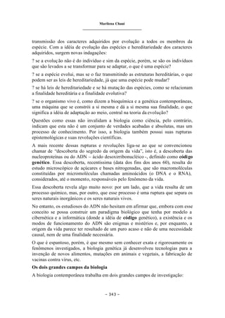 Marilena Chauí
_______________________________
– 343 –
transmissão dos caracteres adquiridos por evolução a todos os membros da
espécie. Com a idéia de evolução das espécies e hereditariedade dos caracteres
adquiridos, surgem novas indagações:
? se a evolução não é do indivíduo e sim da espécie, porém, se são os indivíduos
que são levados a se transformar para se adaptar, o que é uma espécie?
? se a espécie evolui, mas se o faz transmitindo as estruturas hereditárias, o que
podem ser as leis de hereditariedade, já que uma espécie pode mudar?
? se há leis de hereditariedade e se há mutação das espécies, como se relacionam
a finalidade hereditária e a finalidade evolutiva?
? se o organismo vivo é, como dizem a bioquímica e a genética contemporâneas,
uma máquina que se constrói a si mesma e dá a si mesma sua finalidade, o que
significa a idéia de adaptação ao meio, central na teoria da evolução?
Questões como essas não invalidam a biologia como ciência, pelo contrário,
indicam que esta não é um conjunto de verdades acabadas e absolutas, mas um
processo de conhecimento. Por isso, a biologia também possui suas rupturas
epistemológicas e suas revoluções científicas.
A mais recente dessas rupturas e revoluções liga-se ao que se convencionou
chamar de “descoberta do segredo da origem da vida”, isto é, a descoberta das
nucleoproteínas ou do ADN – ácido desoxirribonucléico -, definido como código
genético. Essa descoberta, recentíssima (data dos fins dos anos 60), resulta do
estudo microscópico de açúcares e bases nitrogenadas, que são macromoléculas
constituídas por micromoléculas chamadas aminoácidos (o DNA e o RNA),
considerados, até o momento, responsáveis pelo fenômeno da vida.
Essa descoberta revela algo muito novo: por um lado, que a vida resulta de um
processo químico, mas, por outro, que esse processo é uma ruptura que separa os
seres naturais inorgânicos e os seres naturais vivos.
No entanto, os estudiosos do ADN não hesitam em afirmar que, embora com esse
conceito se possa construir um paradigma biológico que tenha por modelo a
cibernética e a informática (donde a idéia de código genético), a existência e os
modos de funcionamento do ADN são enigmas e mistérios e, por enquanto, a
origem da vida parece ter resultado de um puro acaso e não de uma necessidade
causal, nem de uma finalidade necessária.
O que é espantoso, porém, é que mesmo sem conhecer exata e rigorosamente os
fenômenos investigados, a biologia genética já desenvolveu tecnologias para a
invenção de novos alimentos, mutações em animais e vegetais, a fabricação de
vacinas contra vírus, etc.
Os dois grandes campos da biologia
A biologia contemporânea trabalha em dois grandes campos de investigação:
 