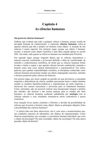 Marilena Chauí
_______________________________
– 345 –
Capítulo 4
As ciências humanas
São possíveis ciências humanas?
Embora seja evidente que toda e qualquer ciência é humana, porque resulta da
atividade humana de conhecimento, a expressão ciências humanas refere-se
àquelas ciências que têm o próprio ser humano como objeto. A situação de tais
ciências é muito especial. Em primeiro lugar, porque seu objeto é bastante
recente: o homem como objeto científico é uma idéia surgida apenas no século
XIX. Até então, tudo quanto se referia ao humano era estudado pela Filosofia.
Em segundo lugar, porque surgiram depois que as ciências matemáticas e
naturais estavam constituídas e já haviam definido a idéia de cientificidade, de
métodos e conhecimentos científicos, de modo que as ciências humanas foram
levadas a imitar e copiar o que aquelas ciências haviam estabelecido, tratando o
homem como uma coisa natural matematizável e experimentável. Em outras
palavras, para ganhar respeitabilidade científica, as disciplinas conhecidas como
ciências humanas procuraram estudar seu objeto empregando conceitos, métodos
e técnicas propostos pelas ciências da Natureza.
Em terceiro lugar, por terem surgido no período em que prevalecia a concepção
empirista e determinista da ciência, também procuraram tratar o objeto humano
usando os modelos hipotético-indutivos e experimentais de estilo empirista, e
buscavam leis causais necessárias e universais para os fenômenos humanos.
Como, entretanto, não era possível realizar uma transposição integral e perfeita
dos métodos, das técnicas e das teorias naturais para os estudos dos fatos
humanos, as ciências humanas acabaram trabalhando por analogia com as
ciências naturais e seus resultados tornaram-se muito contestáveis e pouco
científicos.
Essa situação levou muitos cientistas e filósofos a duvidar da possibilidade de
ciências que tivessem o homem como objeto. Quais as principais objeções feitas
à possibilidade das ciências humanas?
? A ciência lida com fatos observáveis, isto é, com seres e acontecimentos que,
nas condições especiais de laboratório, são objetos de experimentação. Como
observar-experimentar, por exemplo, a consciência humana individual, que seria
o objeto da psicologia? Ou uma sociedade, objeto da sociologia? Ou uma época
passada, objeto da história?
 