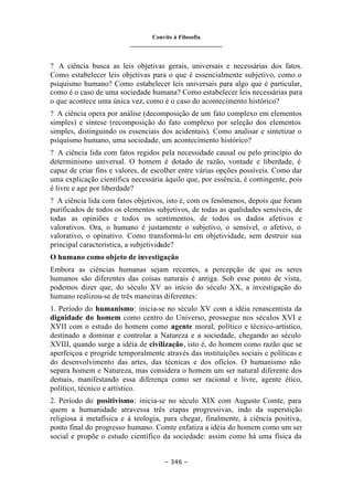 Convite à Filosofia
_______________________________
– 346 –
? A ciência busca as leis objetivas gerais, universais e necessárias dos fatos.
Como estabelecer leis objetivas para o que é essencialmente subjetivo, como o
psiquismo humano? Como estabelecer leis universais para algo que é particular,
como é o caso de uma sociedade humana? Como estabelecer leis necessárias para
o que acontece uma única vez, como é o caso do acontecimento histórico?
? A ciência opera por análise (decomposição de um fato complexo em elementos
simples) e síntese (recomposição do fato complexo por seleção dos elementos
simples, distinguindo os essenciais dos acidentais). Como analisar e sintetizar o
psiquismo humano, uma sociedade, um acontecimento histórico?
? A ciência lida com fatos regidos pela necessidade causal ou pelo princípio do
determinismo universal. O homem é dotado de razão, vontade e liberdade, é
capaz de criar fins e valores, de escolher entre várias opções possíveis. Como dar
uma explicação científica necessária àquilo que, por essência, é contingente, pois
é livre e age por liberdade?
? A ciência lida com fatos objetivos, isto é, com os fenômenos, depois que foram
purificados de todos os elementos subjetivos, de todas as qualidades sensíveis, de
todas as opiniões e todos os sentimentos, de todos os dados afetivos e
valorativos. Ora, o humano é justamente o subjetivo, o sensível, o afetivo, o
valorativo, o opinativo. Como transformá-lo em objetividade, sem destruir sua
principal característica, a subjetividade?
O humano como objeto de investigação
Embora as ciências humanas sejam recentes, a percepção de que os seres
humanos são diferentes das coisas naturais é antiga. Sob esse ponto de vista,
podemos dizer que, do século XV ao início do século XX, a investigação do
humano realizou-se de três maneiras diferentes:
1. Período do humanismo: inicia-se no século XV com a idéia renascentista da
dignidade do homem como centro do Universo, prossegue nos séculos XVI e
XVII com o estudo do homem como agente moral, político e técnico-artístico,
destinado a dominar e controlar a Natureza e a sociedade, chegando ao século
XVIII, quando surge a idéia de civilização, isto é, do homem como razão que se
aperfeiçoa e progride temporalmente através das instituições sociais e políticas e
do desenvolvimento das artes, das técnicas e dos ofícios. O humanismo não
separa homem e Natureza, mas considera o homem um ser natural diferente dos
demais, manifestando essa diferença como ser racional e livre, agente ético,
político, técnico e artístico.
2. Período do positivismo: inicia-se no século XIX com Augusto Comte, para
quem a humanidade atravessa três etapas progressivas, indo da superstição
religiosa à metafísica e à teologia, para chegar, finalmente, à ciência positiva,
ponto final do progresso humano. Comte enfatiza a idéia do homem como um ser
social e propõe o estudo científico da sociedade: assim como há uma física da
 