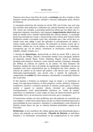 Marilena Chauí
_______________________________
– 347 –
Natureza, deve haver uma física do social, a sociologia, que deve estudar os fatos
humanos usando procedimentos, métodos e técnicas empregados pelas ciências
da Natureza.
A concepção positivista não termina no século XIX com Comte, mas será uma
das correntes mais poderosas e influentes nas ciências humanas em todo o século
XX. Assim, por exemplo, a psicologia positivista afirma que seu objeto não é o
psiquismo enquanto consciência, mas enquanto comportamento observável que
pode ser tratado com o método experimental das ciências naturais. A sociologia
positivista (iniciada por Comte e desenvolvida como ciência pelo francês Emile
Durkheim) estuda a sociedade como fato, afirmando que o fato social deve ser
tratado como uma coisa, à qual são aplicados os procedimentos de análise e
síntese criados pelas ciências naturais. Os elementos ou átomos sociais são os
indivíduos, obtidos por via da análise; as relações causais entre os indivíduos,
recompostas por via da síntese, constituem as instituições sociais (família,
trabalho, religião, Estado, etc.).
3. Período do historicismo: desenvolvido no final do século XIX e início do
século XX por Dilthey, filósofo e historiador alemão. Essa concepção, herdeira
do idealismo alemão (Kant, Fichte, Schelling, Hegel), insiste na diferença
profunda entre homem e Natureza e entre ciências naturais e humanas, chamadas
por Dilthey de ciências do espírito ou da cultura. Os fatos humanos são
históricos, dotados de valor e de sentido, de significação e finalidade e devem ser
estudados com essas características que os distinguem dos fatos naturais. As
ciências do espírito ou da cultura não podem e não devem usar o método da
observação-experimentação, mas devem criar o método da explicação e
compreensão do sentido dos fatos humanos, encontrando a causalidade histórica
que os governa.
O fato humano é histórico ou temporal: surge no tempo e se transforma no
tempo. Em cada época histórica, os fatos psíquicos, sociais, políticos, religiosos,
econômicos, técnicos e artísticos possuem as mesmas causas gerais, o mesmo
sentido e seguem os mesmos valores, devendo ser compreendidos,
simultaneamente, como particularidades históricas ou “visões de mundo”
específicas ou autônomas e como etapas ou fases do desenvolvimento geral da
humanidade, isto é, de um processo causal universal, que é o progresso.
O historicismo resultou em dois problemas que não puderam ser resolvidos por
seus adeptos: o relativismo (numa época em que as ciências humanas buscavam a
universalidade de seus conceitos e métodos) e a subordinação a uma filosofia da
História (numa época em que as ciências humanas pretendiam separar-se da
Filosofia).
Relativismo: as leis científicas são válidas apenas para uma determinada época e
cultura, não podendo ser universalizadas. Filosofia da História: os indivíduos
humanos e as instituições socioculturais só são compreensíveis se seu estudo
 