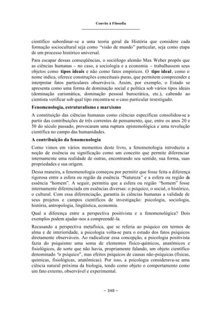 Convite à Filosofia
_______________________________
– 348 –
científico subordinar-se a uma teoria geral da História que considere cada
formação sociocultural seja como “visão de mundo” particular, seja como etapa
de um processo histórico universal.
Para escapar dessas conseqüências, o sociólogo alemão Max Weber propôs que
as ciências humanas – no caso, a sociologia e a economia – trabalhassem seus
objetos como tipos ideais e não como fatos empíricos. O tipo ideal, como o
nome indica, oferece construções conceituais puras, que permitem compreender e
interpretar fatos particulares observáveis. Assim, por exemplo, o Estado se
apresenta como uma forma de dominação social e política sob vários tipos ideais
(dominação carismática, dominação pessoal burocrática, etc.), cabendo ao
cientista verificar sob qual tipo encontra-se o caso particular investigado.
Fenomenologia, estruturalismo e marxismo
A constituição das ciências humanas como ciências específicas consolidou-se a
partir das contribuições de três correntes de pensamento, que, entre os anos 20 e
50 do século passado, provocaram uma ruptura epistemológica e uma revolução
científica no campo das humanidades.
A contribuição da fenomenologia
Como vimos em vários momentos deste livro, a fenomenologia introduziu a
noção de essência ou significação como um conceito que permite diferenciar
internamente uma realidade de outras, encontrando seu sentido, sua forma, suas
propriedades e sua origem.
Dessa maneira, a fenomenologia começou por permitir que fosse feita a diferença
rigorosa entre a esfera ou região da essência “Natureza” e a esfera ou região da
essência “homem”. A seguir, permitiu que a esfera ou região “homem” fosse
internamente diferenciada em essências diversas: o psíquico, o social, o histórico,
o cultural. Com essa diferenciação, garantia às ciências humanas a validade de
seus projetos e campos científicos de investigação: psicologia, sociologia,
história, antropologia, lingüística, economia.
Qual a diferença entre a perspectiva positivista e a fenomenológica? Dois
exemplos podem ajudar-nos a compreendê-la.
Recusando a perspectiva metafísica, que se referia ao psíquico em termos de
alma e de interioridade, a psicologia volta-se para o estudo dos fatos psíquicos
diretamente observáveis. Ao radicalizar essa concepção, a psicologia positivista
fazia do psiquismo uma soma de elementos físico-químicos, anatômicos e
fisiológicos, de sorte que não havia, propriamente falando, um objeto científico
denominado “o psíquico”, mas efeitos psíquicos de causas não-psíquicas (físicas,
químicas, fisiológicas, anatômicas). Por isso, a psicologia considerava-se uma
ciência natural próxima da biologia, tendo como objeto o comportamento como
um fato externo, observável e experimental.
 