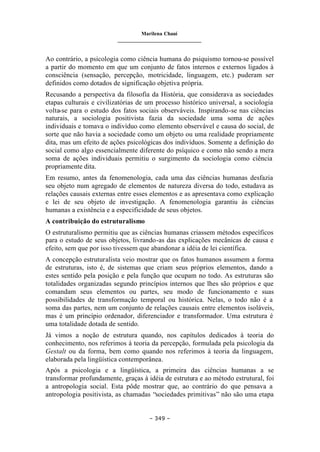 Marilena Chauí
_______________________________
– 349 –
Ao contrário, a psicologia como ciência humana do psiquismo tornou-se possível
a partir do momento em que um conjunto de fatos internos e externos ligados à
consciência (sensação, percepção, motricidade, linguagem, etc.) puderam ser
definidos como dotados de significação objetiva própria.
Recusando a perspectiva da filosofia da História, que considerava as sociedades
etapas culturais e civilizatórias de um processo histórico universal, a sociologia
volta-se para o estudo dos fatos sociais observáveis. Inspirando-se nas ciências
naturais, a sociologia positivista fazia da sociedade uma soma de ações
individuais e tomava o indivíduo como elemento observável e causa do social, de
sorte que não havia a sociedade como um objeto ou uma realidade propriamente
dita, mas um efeito de ações psicológicas dos indivíduos. Somente a definição do
social como algo essencialmente diferente do psíquico e como não sendo a mera
soma de ações individuais permitiu o surgimento da sociologia como ciência
propriamente dita.
Em resumo, antes da fenomenologia, cada uma das ciências humanas desfazia
seu objeto num agregado de elementos de natureza diversa do todo, estudava as
relações causais externas entre esses elementos e as apresentava como explicação
e lei de seu objeto de investigação. A fenomenologia garantiu às ciências
humanas a existência e a especificidade de seus objetos.
A contribuição do estruturalismo
O estruturalismo permitiu que as ciências humanas criassem métodos específicos
para o estudo de seus objetos, livrando-as das explicações mecânicas de causa e
efeito, sem que por isso tivessem que abandonar a idéia de lei científica.
A concepção estruturalista veio mostrar que os fatos humanos assumem a forma
de estruturas, isto é, de sistemas que criam seus próprios elementos, dando a
estes sentido pela posição e pela função que ocupam no todo. As estruturas são
totalidades organizadas segundo princípios internos que lhes são próprios e que
comandam seus elementos ou partes, seu modo de funcionamento e suas
possibilidades de transformação temporal ou histórica. Nelas, o todo não é a
soma das partes, nem um conjunto de relações causais entre elementos isoláveis,
mas é um princípio ordenador, diferenciador e transformador. Uma estrutura é
uma totalidade dotada de sentido.
Já vimos a noção de estrutura quando, nos capítulos dedicados à teoria do
conhecimento, nos referimos à teoria da percepção, formulada pela psicologia da
Gestalt ou da forma, bem como quando nos referimos à teoria da linguagem,
elaborada pela lingüística contemporânea.
Após a psicologia e a lingüística, a primeira das ciências humanas a se
transformar profundamente, graças à idéia de estrutura e ao método estrutural, foi
a antropologia social. Esta pôde mostrar que, ao contrário do que pensava a
antropologia positivista, as chamadas “sociedades primitivas” não são uma etapa
 