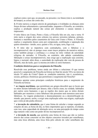 Marilena Chauí
_______________________________
– 35 –
explicar como e por que, no passado, no presente e no futuro (isto é, na totalidade
do tempo), as coisas são como são;
2. O mito narrava a origem através de genealogias e rivalidades ou alianças entre
forças divinas sobrenaturais e personalizadas, enquanto a Filosofia, ao contrário,
explica a produção natural das coisas por elementos e causas naturais e
impessoais.
O mito falava em Urano, Ponto e Gaia; a Filosofia fala em céu, mar e terra. O
mito narra a origem dos seres celestes (os astros), terrestres (plantas, animais,
homens) e marinhos pelos casamentos de Gaia com Urano e Ponto. A Filosofia
explica o surgimento desses seres por composição, combinação e separação dos
quatro elementos - úmido, seco, quente e frio, ou água, terra, fogo e ar.
3. O mito não se importava com contradições, com o fabuloso e o
incompreensível, não só porque esses eram traços próprios da narrativa mítica,
como também porque a confiança e a crença no mito vinham da autoridade
religiosa do narrador. A Filosofia, ao contrário, não admite contradições,
fabulação e coisas incompreensíveis, mas exige que a explicação seja coerente,
lógica e racional; além disso, a autoridade da explicação não vem da pessoa do
filósofo, mas da razão, que é a mesma em todos os seres humanos.
Condições históricas para o surgimento da Filosofia
Resolvido esse problema, temos ainda um último a solucionar: O que tornou
possível o surgimento da Filosofia na Grécia no final do século VII e no início do
século VI antes de Cristo? Quais as condições materiais, isto é, econômicas,
sociais, políticas e históricas que permitiram o surgimento da Filosofia?
Podemos apontar como principais condições históricas para o surgimento da
Filosofia na Grécia:
? as viagens marítimas, que permitiram aos gregos descobrir que os locais que
os mitos diziam habitados por deuses, titãs e heróis eram, na verdade, habitados
por outros seres humanos; e que as regiões dos mares que os mitos diziam
habitados por monstros e seres fabulosos não possuíam nem monstros nem seres
fabulosos. As viagens produziram o desencantamento ou a desmistificação do
mundo, que passou, assim, a exigir uma explicação sobre sua origem, explicação
que o mito já não podia oferecer;
? a invenção do calendário, que é uma forma de calcular o tempo segundo as
estações do ano, as horas do dia, os fatos importantes que se repetem, revelando,
com isso, uma capacidade de abstração nova, ou uma percepção do tempo como
algo natural e não como um poder divino incompreensível;
? a invenção da moeda, que permitiu uma forma de troca que não se realiza
através das coisas concretas ou dos objetos concretos trocados por semelhança,
mas uma troca abstrata, uma troca feita pelo cálculo do valor semelhante das
 