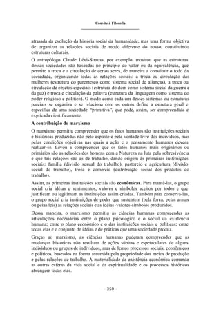 Convite à Filosofia
_______________________________
– 350 –
atrasada da evolução da história social da humanidade, mas uma forma objetiva
de organizar as relações sociais de modo diferente do nosso, constituindo
estruturas culturais.
O antropólogo Claude Lévi-Strauss, por exemplo, mostrou que as estruturas
dessas sociedades são baseadas no princípio do valor ou da equivalência, que
permite a troca e a circulação de certos seres, de maneira a constituir o todo da
sociedade, organizando todas as relações sociais: a troca ou circulação das
mulheres (estrutura do parentesco como sistema social de alianças), a troca ou
circulação de objetos especiais (estrutura do dom como sistema social da guerra e
da paz) e troca e circulação da palavra (estrutura da linguagem como sistema do
poder religioso e político). O modo como cada um desses sistemas ou estruturas
parciais se organiza e se relaciona com os outros define a estrutura geral e
específica de uma sociedade “primitiva”, que pode, assim, ser compreendida e
explicada cientificamente.
A contribuição do marxismo
O marxismo permitiu compreender que os fatos humanos são instituições sociais
e históricas produzidas não pelo espírito e pela vontade livre dos indivíduos, mas
pelas condições objetivas nas quais a ação e o pensamento humanos devem
realizar-se. Levou a compreender que os fatos humanos mais originários ou
primários são as relações dos homens com a Natureza na luta pela sobrevivência
e que tais relações são as de trabalho, dando origem às primeiras instituições
sociais: família (divisão sexual do trabalho), pastoreio e agricultura (divisão
social do trabalho), troca e comércio (distribuição social dos produtos do
trabalho).
Assim, as primeiras instituições sociais são econômicas. Para mantê-las, o grupo
social cria idéias e sentimentos, valores e símbolos aceitos por todos e que
justificam ou legitimam as instituições assim criadas. Também para conservá-las,
o grupo social cria instituições de poder que sustentem (pela força, pelas armas
ou pelas leis) as relações sociais e as idéias-valores-símbolos produzidos.
Dessa maneira, o marxismo permitiu às ciências humanas compreender as
articulações necessárias entre o plano psicológico e o social da existência
humana; entre o plano econômico e o das instituições sociais e políticas; entre
todas elas e o conjunto de idéias e de práticas que uma sociedade produz.
Graças ao marxismo, as ciências humanas puderam compreender que as
mudanças históricas não resultam de ações súbitas e espetaculares de alguns
indivíduos ou grupos de indivíduos, mas de lentos processos sociais, econômicos
e políticos, baseados na forma assumida pela propriedade dos meios de produção
e pelas relações de trabalho. A materialidade da existência econômica comanda
as outras esferas da vida social e da espiritualidade e os processos históricos
abrangem todas elas.
 