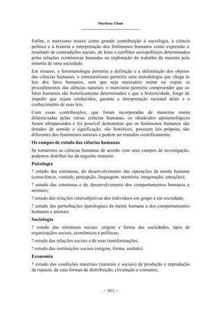 Marilena Chauí
_______________________________
– 351 –
Enfim, o marxismo trouxe como grande contribuição à sociologia, à ciência
política e à história a interpretação dos fenômenos humanos como expressão e
resultado de contradições sociais, de lutas e conflitos sóciopolíticos determinados
pelas relações econômicas baseadas na exploração do trabalho da maioria pela
minoria de uma sociedade.
Em resumo, a fenomenologia permitiu a definição e a delimitação dos objetos
das ciências humanas; o estruturalismo permitiu uma metodologia que chega às
leis dos fatos humanos, sem que seja necessário imitar ou copiar os
procedimentos das ciências naturais; o marxismo permitiu compreender que os
fatos humanos são historicamente determinados e que a historicidade, longe de
impedir que sejam conhecidos, garante a interpretação racional deles e o
conhecimento de suas leis.
Com essas contribuições, que foram incorporadas de maneiras muito
diferenciadas pelas várias ciências humanas, os obstáculos epistemológicos
foram ultrapassados e foi possível demonstrar que os fenômenos humanos são
dotados de sentido e significação, são históricos, possuem leis próprias, são
diferentes dos fenômenos naturais e podem ser tratados cientificamente.
Os campos de estudo das ciências humanas
Se tomarmos as ciências humanas de acordo com seus campos de investigação,
podemos distribuí-las da seguinte maneira:
Psicologia
? estudo das estruturas, do desenvolvimento das operações da mente humana
(consciência, vontade, percepção, linguagem, memória, imaginação, emoções);
? estudo das estruturas e do desenvolvimento dos comportamentos humanos e
animais;
? estudo das relações intersubjetivas dos indivíduos em grupo e em sociedade;
? estudo das perturbações (patologias) da mente humana e dos comportamentos
humanos e animais.
Sociologia
? estudo das estruturas sociais: origem e forma das sociedades, tipos de
organizações sociais, econômicas e políticas;
? estudo das relações sociais e de suas transformações;
? estudo das instituições sociais (origem, forma, sentido).
Economia
? estudo das condições materiais (naturais e sociais) de produção e reprodução
da riqueza, de suas formas de distribuição, circulação e consumo;
 