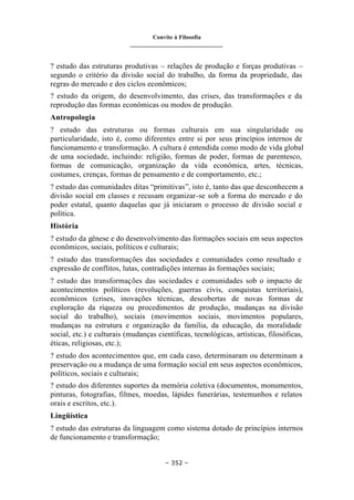 Convite à Filosofia
_______________________________
– 352 –
? estudo das estruturas produtivas – relações de produção e forças produtivas –
segundo o critério da divisão social do trabalho, da forma da propriedade, das
regras do mercado e dos ciclos econômicos;
? estudo da origem, do desenvolvimento, das crises, das transformações e da
reprodução das formas econômicas ou modos de produção.
Antropologia
? estudo das estruturas ou formas culturais em sua singularidade ou
particularidade, isto é, como diferentes entre si por seus princípios internos de
funcionamento e transformação. A cultura é entendida como modo de vida global
de uma sociedade, incluindo: religião, formas de poder, formas de parentesco,
formas de comunicação, organização da vida econômica, artes, técnicas,
costumes, crenças, formas de pensamento e de comportamento, etc.;
? estudo das comunidades ditas “primitivas”, isto é, tanto das que desconhecem a
divisão social em classes e recusam organizar-se sob a forma do mercado e do
poder estatal, quanto daquelas que já iniciaram o processo de divisão social e
política.
História
? estudo da gênese e do desenvolvimento das formações sociais em seus aspectos
econômicos, sociais, políticos e culturais;
? estudo das transformações das sociedades e comunidades como resultado e
expressão de conflitos, lutas, contradições internas às formações sociais;
? estudo das transformações das sociedades e comunidades sob o impacto de
acontecimentos políticos (revoluções, guerras civis, conquistas territoriais),
econômicos (crises, inovações técnicas, descobertas de novas formas de
exploração da riqueza ou procedimentos de produção, mudanças na divisão
social do trabalho), sociais (movimentos sociais, movimentos populares,
mudanças na estrutura e organização da família, da educação, da moralidade
social, etc.) e culturais (mudanças científicas, tecnológicas, artísticas, filosóficas,
éticas, religiosas, etc.);
? estudo dos acontecimentos que, em cada caso, determinaram ou determinam a
preservação ou a mudança de uma formação social em seus aspectos econômicos,
políticos, sociais e culturais;
? estudo dos diferentes suportes da memória coletiva (documentos, monumentos,
pinturas, fotografias, filmes, moedas, lápides funerárias, testemunhos e relatos
orais e escritos, etc.).
Lingüística
? estudo das estruturas da linguagem como sistema dotado de princípios internos
de funcionamento e transformação;
 