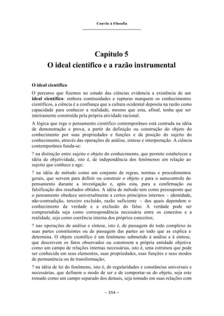 Convite à Filosofia
_______________________________
– 354 –
Capítulo 5
O ideal científico e a razão instrumental
O ideal científico
O percurso que fizemos no estudo das ciências evidencia a existência de um
ideal científico: embora continuidades e rupturas marquem os conhecimentos
científicos, a ciência é a confiança que a cultura ocidental deposita na razão como
capacidade para conhecer a realidade, mesmo que esta, afinal, tenha que ser
inteiramente construída pela própria atividade racional.
A lógica que rege o pensamento científico contemporâneo está centrada na idéia
de demonstração e prova, a partir da definição ou construção do objeto do
conhecimento por suas propriedades e funções e da posição do sujeito do
conhecimento, através das operações de análise, síntese e interpretação. A ciência
contemporânea funda-se:
? na distinção entre sujeito e objeto do conhecimento, que permite estabelecer a
idéia de objetividade, isto é, de independência dos fenômenos em relação ao
sujeito que conhece e age;
? na idéia de método como um conjunto de regras, normas e procedimentos
gerais, que servem para definir ou construir o objeto e para o autocontrole do
pensamento durante a investigação e, após esta, para a confirmação ou
falsificação dos resultados obtidos. A idéia de método tem como pressuposto que
o pensamento obedece universalmente a certos princípios internos – identidade,
não-contradição, terceiro excluído, razão suficiente – dos quais dependem o
conhecimento da verdade e a exclusão do falso. A verdade pode ser
compreendida seja como correspondência necessária entre os conceitos e a
realidade, seja como coerência interna dos próprios conceitos;
? nas operações de análise e síntese, isto é, de passagem do todo complexo às
suas partes constituintes ou de passagem das partes ao todo que as explica e
determina. O objeto científico é um fenômeno submetido à análise e à síntese,
que descrevem os fatos observados ou constroem a própria entidade objetiva
como um campo de relações internas necessárias, isto é, uma estrutura que pode
ser conhecida em seus elementos, suas propriedades, suas funções e seus modos
de permanência ou de transformação;
? na idéia de lei do fenômeno, isto é, de regularidades e constâncias universais e
necessárias, que definem o modo de ser e de comportar-se do objeto, seja este
tomado como um campo separado dos demais, seja tomado em suas relações com
 