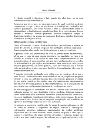 Convite à Filosofia
_______________________________
– 356 –
A ciência constrói o algoritmo e fala através dos algoritmos ou de uma
combinatória de estilo matemático.
Justamente por serem estes os principais traços do ideal científico, podemos
compreender por que existem os problemas epistemológicos examinados nos
capítulos precedentes. Em outras palavras, o ideal de cientificidade impõe às
idéias critérios e finalidades que, quando impedidos de se concretizarem, forçam
rupturas e mudanças teóricas profundas, fazendo desaparecer campos e
disciplinas científicos ou levando ao surgimento de objetos, métodos, disciplinas
e campos de investigação novos.
Ciência desinteressada e utilitarismo
Desde a Renascença – isto é, desde o humanismo, que colocava o homem no
centro do Universo e afirmava seu poder para conhecer e dominar a realidade –
duas concepções sobre o valor da ciência estiveram sempre em confronto.
A primeira delas, que chamaremos de ideal do conhecimento desinteressado,
afirma que o valor de uma ciência encontra-se na qualidade, no rigor e na
exatidão, na coerência e na verdade de uma teoria, independentemente de sua
aplicação prática. A teoria científica vale por trazer conhecimentos novos sobre
fatos desconhecidos, por ampliar o saber humano sobre a realidade e não por ser
aplicável praticamente. Em outras palavras, é por ser verdadeira que a ciência
pode ser aplicada na prática, mas o uso da ciência é conseqüência e não causa do
conhecimento científico.
A segunda concepção, conhecida como utilitarismo, ao contrário, afirma que o
valor de uma ciência encontra-se na quantidade de aplicações práticas que possa
permitir. É o uso ou a utilidade imediata dos conhecimentos que prova a verdade
de uma teoria científica e lhe confere valor. Os conhecimentos são procurados
para resolver problemas práticos e estes determinam não só o aparecimento de
uma ciência, mas também suas transformações no decorrer do tempo.
As duas concepções são verdadeiras, mas parciais. Se uma teoria científica fosse
elaborada apenas por suas finalidades práticas imediatas, inúmeras pesquisas
jamais teriam sido feitas e inúmeros fenômenos jamais teriam sido conhecidos,
pois, com freqüência, os conhecimentos teóricos estão mais avançados do que as
capacidades técnicas de uma época e, em geral, sua aplicação só é percebida e só
é possível muito tempo depois de haver sido elaborada.
No entanto, se uma teoria científica não for capaz de suscitar aplicações, se não
for capaz de permitir o surgimento de objetos técnicos e tecnológicos,
instrumentos, utensílios, máquinas, medicamentos, de resolver problemas
importantes para os seres humanos, então seremos obrigados a dizer que a
técnica e a tecnologia são cegas, incertas, arriscadas e perigosas, porque são
práticas sem bases teóricas seguras. Na realidade, teoria e prática científicas estão
 