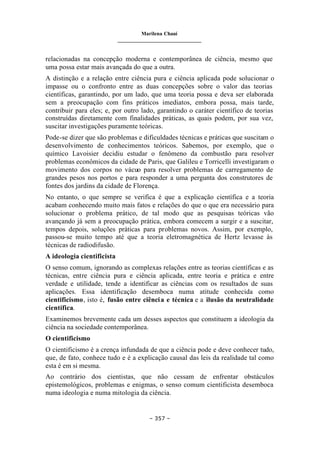 Marilena Chauí
_______________________________
– 357 –
relacionadas na concepção moderna e contemporânea de ciência, mesmo que
uma possa estar mais avançada do que a outra.
A distinção e a relação entre ciência pura e ciência aplicada pode solucionar o
impasse ou o confronto entre as duas concepções sobre o valor das teorias
científicas, garantindo, por um lado, que uma teoria possa e deva ser elaborada
sem a preocupação com fins práticos imediatos, embora possa, mais tarde,
contribuir para eles; e, por outro lado, garantindo o caráter científico de teorias
construídas diretamente com finalidades práticas, as quais podem, por sua vez,
suscitar investigações puramente teóricas.
Pode-se dizer que são problemas e dificuldades técnicas e práticas que suscitam o
desenvolvimento de conhecimentos teóricos. Sabemos, por exemplo, que o
químico Lavoisier decidiu estudar o fenômeno da combustão para resolver
problemas econômicos da cidade de Paris, que Galileu e Torricelli investigaram o
movimento dos corpos no vácuo para resolver problemas de carregamento de
grandes pesos nos portos e para responder a uma pergunta dos construtores de
fontes dos jardins da cidade de Florença.
No entanto, o que sempre se verifica é que a explicação científica e a teoria
acabam conhecendo muito mais fatos e relações do que o que era necessário para
solucionar o problema prático, de tal modo que as pesquisas teóricas vão
avançando já sem a preocupação prática, embora comecem a surgir e a suscitar,
tempos depois, soluções práticas para problemas novos. Assim, por exemplo,
passou-se muito tempo até que a teoria eletromagnética de Hertz levasse às
técnicas de radiodifusão.
A ideologia cientificista
O senso comum, ignorando as complexas relações entre as teorias científicas e as
técnicas, entre ciência pura e ciência aplicada, entre teoria e prática e entre
verdade e utilidade, tende a identificar as ciências com os resultados de suas
aplicações. Essa identificação desemboca numa atitude conhecida como
cientificismo, isto é, fusão entre ciência e técnica e a ilusão da neutralidade
científica.
Examinemos brevemente cada um desses aspectos que constituem a ideologia da
ciência na sociedade contemporânea.
O cientificismo
O cientificismo é a crença infundada de que a ciência pode e deve conhecer tudo,
que, de fato, conhece tudo e é a explicação causal das leis da realidade tal como
esta é em si mesma.
Ao contrário dos cientistas, que não cessam de enfrentar obstáculos
epistemológicos, problemas e enigmas, o senso comum cientificista desemboca
numa ideologia e numa mitologia da ciência.
 