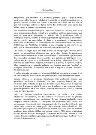 Marilena Chauí
_______________________________
– 359 –
Antiguidade, por Ptolomeu e Aristóteles) permitia que a Igreja Romana
mantivesse a idéia de que a realidade é constituída por uma hierarquia de seres,
que vão dos mais perfeitos – os celestes – aos mais imperfeitos – os infernais – e
que essa hierarquia colocava a Igreja acima dos imperadores, estes acima dos
barões e estes acima dos camponeses e servos.
Se a astronomia demonstrasse que a Terra não é o centro do Universo e que o Sol
não é apenas uma perfeição imóvel, e se a mecânica galileana demonstrasse que
todos os seres estão submetidos às mesmas leis do movimento, então as
hierarquias celestes, naturais e humanas, perderiam legitimidade e fundamento,
não precisando ser respeitadas. A física e a astronomia pré-copernicanas
(elaboradas por Ptolomeu e Aristóteles) serviam – independentemente da vontade
de Ptolomeu e de Aristóteles, é verdade – a uma sociedade e a uma concepção do
poder que se viram ameaçadas por uma nova concepção científica.
Um último exemplo pode ser dado através da antropologia. Durante muito
tempo, os antropólogos afirmaram que havia duas formas de pensamento
cientificamente observáveis e com leis diferentes: o pensamento lógico-racional
dos civilizados (europeus brancos adultos) e o pensamento pré-lógico e pré-
racional dos selvagens ou primitivos (africanos, índios, tribos australianas). O
primeiro era considerado superior, verdadeiro e evoluído; o segundo, inferior,
falso, supersticioso e atrasado, cabendo aos brancos europeus “auxiliar” os
selvagens “primitivos” a abandonar sua cultura e adquirir a cultura “evoluída”
dos colonizadores.
O melhor caminho para perceber a impossibilidade de uma ciência neutra é levar
em consideração o modo como a pesquisa científica se realiza em nosso tempo.
Durante séculos, os cientistas trabalharam individualmente (mesmo que
possuíssem auxiliares e discípulos) em seus pequenos laboratórios. Suas
pesquisas eram custeadas ou por eles mesmos ou por reis, nobres e burgueses
ricos, que desejavam a glória de patrocinar descobertas e as vantagens práticas
que delas poderiam advir. Por sua vez, o senso comum social olhava o cientista
como inventor e gênio.
Hoje, os cientistas trabalham coletivamente, em equipes, nos grandes
laboratórios universitários, nos dos institutos de pesquisa e nos das grandes
empresas transnacionais que participam de um sistema conhecido como
complexo industrial-militar. As pesquisas são financiadas pelo Estado (nas
universidades e institutos), pelas empresas privadas (em seus laboratórios) e por
ambos (nos centros de investigação do complexo industrial-militar). São
pesquisas que exigem altos investimentos econômicos e das quais se esperam
resultados que a opinião pública nem sempre conhece. Além disso, os cientistas
de uma mesma área de investigação competem por recursos, tendem a fazer
segredo de suas descobertas, pois dependem delas para conseguir fundos e vencer
a competição com outros.
 
