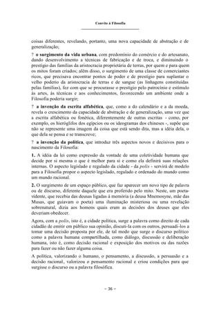 Convite à Filosofia
_______________________________
– 36 –
coisas diferentes, revelando, portanto, uma nova capacidade de abstração e de
generalização;
? o surgimento da vida urbana, com predomínio do comércio e do artesanato,
dando desenvolvimento a técnicas de fabricação e de troca, e diminuindo o
prestígio das famílias da aristocracia proprietária de terras, por quem e para quem
os mitos foram criados; além disso, o surgimento de uma classe de comerciantes
ricos, que precisava encontrar pontos de poder e de prestígio para suplantar o
velho poderio da aristocracia de terras e de sangue (as linhagens constituídas
pelas famílias), fez com que se procurasse o prestígio pelo patrocínio e estímulo
às artes, às técnicas e aos conhecimentos, favorecendo um ambiente onde a
Filosofia poderia surgir;
? a invenção da escrita alfabética, que, como a do calendário e a da moeda,
revela o crescimento da capacidade de abstração e de generalização, uma vez que
a escrita alfabética ou fonética, diferentemente de outras escritas - como, por
exemplo, os hieróglifos dos egípcios ou os ideogramas dos chineses -, supõe que
não se represente uma imagem da coisa que está sendo dita, mas a idéia dela, o
que dela se pensa e se transcreve;
? a invenção da política, que introduz três aspectos novos e decisivos para o
nascimento da Filosofia:
1. A idéia da lei como expressão da vontade de uma coletividade humana que
decide por si mesma o que é melhor para si e como ela definirá suas relações
internas. O aspecto legislado e regulado da cidade - da polis - servirá de modelo
para a Filosofia propor o aspecto legislado, regulado e ordenado do mundo como
um mundo racional.
2. O surgimento de um espaço público, que faz aparecer um novo tipo de palavra
ou de discurso, diferente daquele que era proferido pelo mito. Neste, um poeta-
vidente, que recebia das deusas ligadas à memória (a deusa Mnemosyne, mãe das
Musas, que guiavam o poeta) uma iluminação misteriosa ou uma revelação
sobrenatural, dizia aos homens quais eram as decisões dos deuses que eles
deveriam obedecer.
Agora, com a polis, isto é, a cidade política, surge a palavra como direito de cada
cidadão de emitir em público sua opinião, discuti-la com os outros, persuadi-los a
tomar uma decisão proposta por ele, de tal modo que surge o discurso político
como a palavra humana compartilhada, como diálogo, discussão e deliberação
humana, isto é, como decisão racional e exposição dos motivos ou das razões
para fazer ou não fazer alguma coisa.
A política, valorizando o humano, o pensamento, a discussão, a persuasão e a
decisão racional, valorizou o pensamento racional e criou condições para que
surgisse o discurso ou a palavra filosófica.
 