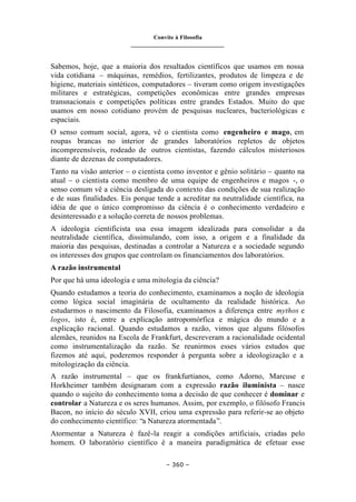 Convite à Filosofia
_______________________________
– 360 –
Sabemos, hoje, que a maioria dos resultados científicos que usamos em nossa
vida cotidiana – máquinas, remédios, fertilizantes, produtos de limpeza e de
higiene, materiais sintéticos, computadores – tiveram como origem investigações
militares e estratégicas, competições econômicas entre grandes empresas
transnacionais e competições políticas entre grandes Estados. Muito do que
usamos em nosso cotidiano provém de pesquisas nucleares, bacteriológicas e
espaciais.
O senso comum social, agora, vê o cientista como engenheiro e mago, em
roupas brancas no interior de grandes laboratórios repletos de objetos
incompreensíveis, rodeado de outros cientistas, fazendo cálculos misteriosos
diante de dezenas de computadores.
Tanto na visão anterior – o cientista como inventor e gênio solitário – quanto na
atual – o cientista como membro de uma equipe de engenheiros e magos -, o
senso comum vê a ciência desligada do contexto das condições de sua realização
e de suas finalidades. Eis porque tende a acreditar na neutralidade científica, na
idéia de que o único compromisso da ciência é o conhecimento verdadeiro e
desinteressado e a solução correta de nossos problemas.
A ideologia cientificista usa essa imagem idealizada para consolidar a da
neutralidade científica, dissimulando, com isso, a origem e a finalidade da
maioria das pesquisas, destinadas a controlar a Natureza e a sociedade segundo
os interesses dos grupos que controlam os financiamentos dos laboratórios.
A razão instrumental
Por que há uma ideologia e uma mitologia da ciência?
Quando estudamos a teoria do conhecimento, examinamos a noção de ideologia
como lógica social imaginária de ocultamento da realidade histórica. Ao
estudarmos o nascimento da Filosofia, examinamos a diferença entre mythos e
logos, isto é, entre a explicação antropomórfica e mágica do mundo e a
explicação racional. Quando estudamos a razão, vimos que alguns filósofos
alemães, reunidos na Escola de Frankfurt, descreveram a racionalidade ocidental
como instrumentalização da razão. Se reunirmos esses vários estudos que
fizemos até aqui, poderemos responder à pergunta sobre a ideologização e a
mitologização da ciência.
A razão instrumental – que os frankfurtianos, como Adorno, Marcuse e
Horkheimer também designaram com a expressão razão iluminista – nasce
quando o sujeito do conhecimento toma a decisão de que conhecer é dominar e
controlar a Natureza e os seres humanos. Assim, por exemplo, o filósofo Francis
Bacon, no início do século XVII, criou uma expressão para referir-se ao objeto
do conhecimento científico: “a Natureza atormentada”.
Atormentar a Natureza é fazê-la reagir a condições artificiais, criadas pelo
homem. O laboratório científico é a maneira paradigmática de efetuar esse
 