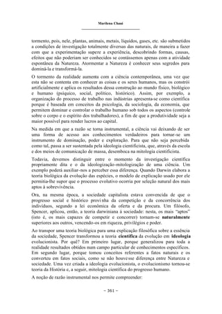 Marilena Chauí
_______________________________
– 361 –
tormento, pois, nele, plantas, animais, metais, líquidos, gases, etc. são submetidos
a condições de investigação totalmente diversas das naturais, de maneira a fazer
com que a experimentação supere a experiência, descobrindo formas, causas,
efeitos que não poderiam ser conhecidos se contássemos apenas com a atividade
espontânea da Natureza. Atormentar a Natureza é conhecer seus segredos para
dominá-la e transformá-la.
O tormento da realidade aumenta com a ciência contemporânea, uma vez que
esta não se contenta em conhecer as coisas e os seres humanos, mas os constrói
artificialmente e aplica os resultados dessa construção ao mundo físico, biológico
e humano (psíquico, social, político, histórico). Assim, por exemplo, a
organização do processo de trabalho nas indústrias apresenta-se como científica
porque é baseada em conceitos da psicologia, da sociologia, da economia, que
permitem dominar e controlar o trabalho humano sob todos os aspectos (controle
sobre o corpo e o espírito dos trabalhadores), a fim de que a produtividade seja a
maior possível para render lucros ao capital.
Na medida em que a razão se torna instrumental, a ciência vai deixando de ser
uma forma de acesso aos conhecimentos verdadeiros para tornar-se um
instrumento de dominação, poder e exploração. Para que não seja percebida
como tal, passa a ser sustentada pela ideologia cientificista, que, através da escola
e dos meios de comunicação de massa, desemboca na mitologia cientificista.
Todavia, devemos distinguir entre o momento da investigação científica
propriamente dita e o da ideologização-mitologização de uma ciência. Um
exemplo poderá auxiliar-nos a perceber essa diferença. Quando Darwin elabora a
teoria biológica da evolução das espécies, o modelo de explicação usado por ele
permitia-lhe supor que o processo evolutivo ocorria por seleção natural dos mais
aptos à sobrevivência.
Ora, na mesma época, a sociedade capitalista estava convencida de que o
progresso social e histórico provi nha da competição e da concorrência dos
indivíduos, segundo a lei econômica da oferta e da procura. Um filósofo,
Spencer, aplicou, então, a teoria darwiniana à sociedade: nesta, os mais “aptos”
(isto é, os mais capazes de competir e concorrer) tornam-se naturalmente
superiores aos outros, vencendo-os em riqueza, privilégios e poder.
Ao transpor uma teoria biológica para uma explicação filosófica sobre a essência
da sociedade, Spencer transformou a teoria científica da evolução em ideologia
evolucionista. Por quê? Em primeiro lugar, porque generalizou para toda a
realidade resultados obtidos num campo particular de conhecimentos específicos.
Em segundo lugar, porque tomou conceitos referentes a fatos naturais e os
converteu em fatos sociais, como se não houvesse diferença entre Natureza e
sociedade. Uma vez criada a ideologia evolucionista, o evolucionismo tornou-se
teoria da História e, a seguir, mitologia científica do progresso humano.
A noção de razão instrumental nos permite compreender:
 