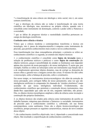 Convite à Filosofia
_______________________________
– 362 –
? a transformação de uma ciência em ideologia e mito social, isto é, em senso
comum cientificista;
? que a ideologia da ciência não se reduz à transformação de uma teoria
científica em ideologia, mas encontra-se na própria ciência, quando esta é
concebida como instrumento de dominação, controle e poder sobre a Natureza e
a sociedade;
? que as idéias de progresso técnico e neutralidade científica pertencem ao
campo da ideologia cientificista.
Confusão entre ciência e técnica
Vimos que a ciência moderna e contemporânea transforma a técnica em
tecnologia, isto é, passa da máquina-utensílio à máquina como instrumento de
precisão, que permite conhecimentos mais exatos e novos conhecimentos.
Essa transformação traz duas conseqüências principais: a primeira se refere ao
conhecimento científico e a segunda, ao estatuto dos objetos técnicos:
1. o conhecimento científico é concebido como lógica da invenção (para a
solução de problemas teóricos e práticos) e como lógica da construção (de
objetos teóricos), graças à possibilidade de estudar os fenômenos sem depender
apenas dos recursos de nossa percepção e de nossa inteligência. É assim que, por
exemplo, Galileu se refere ao telescópio como um instrumento cuja função não é
a de simplesmente aproximar objetos distantes, mas de corrigir as distorções de
nossos olhos e garantir-nos a imagem correta das coisas. O mesmo foi dito sobre
o microscópio, sobre a balança de precisão, sobre o cronômetro.
Em nosso tempo, os instrumentos técnico-tecnológicos vão além da correção de
nossa percepção, pois corrigem falhas de nosso pensamento, uma vez que são
inteligências artificiais (o computador foi chamado de “cérebro eletrônico”) mais
acuradas do que nossa inteligência individual. Evidentemente, são
conhecimentos científicos que permitem a construção desses instrumentos, mas
dando-lhes capacidades que cada um de nós, enquanto indivíduo, não possui.
Ora, os objetos técnico-tecnológicos ampliam a idéia da ciência como invenção e
construção dos próprios fenômenos;
2. os objetos técnicos são criados pela ciência como instrumentos de auxílio ao
trabalho humano, máquinas para dominar a Natureza e a sociedade, instrumentos
de precisão para o conhecimento científico e, sobretudo, em sua forma
contemporânea, como autômatos. Estes são o objeto técnico-tecnológico por
excelência, porque possuem as seguintes características, marcas do novo estatuto
desse objeto:
? são conhecimento científico objetivado, isto é, depositado e concretizado num
objeto. São resultado e corporificação de conhecimentos científicos;
 