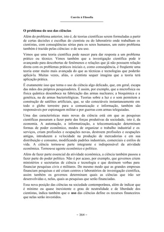 Convite à Filosofia
_______________________________
– 364 –
O problema do uso das ciências
Além do problema anterior, isto é, de teorias científicas serem formuladas a partir
de certas decisões e escolhas do cientista ou do laboratório onde trabalham os
cientistas, com conseqüências sérias para os seres humanos, um outro problema
também é trazido pelas ciências: o de seu uso.
Vimos que uma teoria científica pode nascer para dar resposta a um problema
prático ou técnico. Vimos também que a investigação científica pode ir
avançando para descobertas de fenômenos e relações que já não possuem relação
direta com os problemas práticos iniciais e, como conseqüência, é freqüente uma
teoria estar muito mais avançada do que as técnicas e tecnologias que poderão
aplicá-la. Muitas vezes, aliás, o cientista sequer imagina que a teoria terá
aplicação prática.
É exatamente isso que torna o uso da ciência algo delicado, que, em geral, escapa
das mãos dos próprios pesquisadores. É assim, por exemplo, que a microfísica ou
física quântica desemboca na fabricação das armas nucleares; a bioquímica e a
genética, na de armas bacteriológicas. Teorias sobre a luz e o som permitem a
construção de satélites artificiais, que, se são conectáveis instantaneamente em
todo o globo terrestre para a comunicação e informação, também são
responsáveis por espionagem militar e por guerras com armas teleguiadas.
Uma das características mais novas da ciência está em que as pesquisas
científicas passaram a fazer parte das forças produtivas da sociedade, isto é, da
economia. A automação, a informatização, a telecomunicação determinam
formas de poder econômico, modos de organizar o trabalho industrial e os
serviços, criam profissões e ocupações novas, destroem profissões e ocupações
antigas, introduzem a velocidade na produção de mercadorias e em sua
distribuição e consumo, modificando padrões industriais, comerciais e estilos de
vida. A ciência tornou-se parte integrante e indispensável da atividade
econômica. Tornou-se agente econômico e político.
Além de fazer parte essencial da atividade econômica, a ciência também passou a
fazer parte do poder político. Não é por acaso, por exemplo, que governos criem
ministérios e secretarias de ciência e tecnologia e que destinem verbas para
financiar pesquisas civis e militares. Do mesmo modo que as grandes empresas
financiam pesquisas e até criam centros e laboratórios de investigação científica,
assim também os governos determinam quais as ciências que irão ser
desenvolvidas e, nelas, quais as pesquisas que serão financiadas.
Essa nova posição das ciências na sociedade contemporânea, além de indicar que
é mínimo ou quase inexistente o grau de neutralidade e de liberdade dos
cientistas, indica também que o uso das ciências define os recursos financeiros
que nelas serão investidos.
 