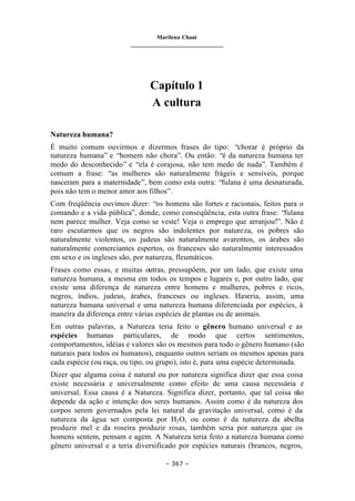 Marilena Chauí
_______________________________
– 367 –
Capítulo 1
A cultura
Natureza humana?
É muito comum ouvirmos e dizermos frases do tipo: “chorar é próprio da
natureza humana” e “homem não chora”. Ou então: “é da natureza humana ter
medo do desconhecido” e “ela é corajosa, não tem medo de nada”. Também é
comum a frase: “as mulheres são naturalmente frágeis e sensíveis, porque
nasceram para a maternidade”, bem como esta outra: “fulana é uma desnaturada,
pois não tem o menor amor aos filhos”.
Com freqüência ouvimos dizer: “os homens são fortes e racionais, feitos para o
comando e a vida pública”, donde, como conseqüência, esta outra frase: “fulana
nem parece mulher. Veja como se veste! Veja o emprego que arranjou!”. Não é
raro escutarmos que os negros são indolentes por natureza, os pobres são
naturalmente violentos, os judeus são naturalmente avarentos, os árabes são
naturalmente comerciantes espertos, os franceses são naturalmente interessados
em sexo e os ingleses são, por natureza, fleumáticos.
Frases como essas, e muitas outras, pressupõem, por um lado, que existe uma
natureza humana, a mesma em todos os tempos e lugares e, por outro lado, que
existe uma diferença de natureza entre homens e mulheres, pobres e ricos,
negros, índios, judeus, árabes, franceses ou ingleses. Haveria, assim, uma
natureza humana universal e uma natureza humana diferenciada por espécies, à
maneira da diferença entre várias espécies de plantas ou de animais.
Em outras palavras, a Natureza teria feito o gênero humano universal e as
espécies humanas particulares, de modo que certos sentimentos,
comportamentos, idéias e valores são os mesmos para todo o gênero humano (são
naturais para todos os humanos), enquanto outros seriam os mesmos apenas para
cada espécie (ou raça, ou tipo, ou grupo), isto é, para uma espécie determinada.
Dizer que alguma coisa é natural ou por natureza significa dizer que essa coisa
existe necessária e universalmente como efeito de uma causa necessária e
universal. Essa causa é a Natureza. Significa dizer, portanto, que tal coisa não
depende da ação e intenção dos seres humanos. Assim como é da natureza dos
corpos serem governados pela lei natural da gravitação universal, como é da
natureza da água ser composta por H2O, ou como é da natureza da abelha
produzir mel e da roseira produzir rosas, também seria por natureza que os
homens sentem, pensam e agem. A Natureza teria feito a natureza humana como
gênero universal e a teria diversificado por espécies naturais (brancos, negros,
 