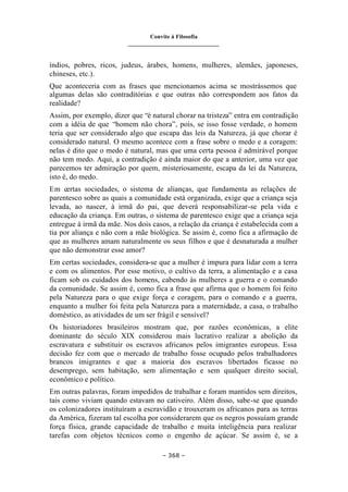 Convite à Filosofia
_______________________________
– 368 –
índios, pobres, ricos, judeus, árabes, homens, mulheres, alemães, japoneses,
chineses, etc.).
Que aconteceria com as frases que mencionamos acima se mostrássemos que
algumas delas são contraditórias e que outras não correspondem aos fatos da
realidade?
Assim, por exemplo, dizer que “é natural chorar na tristeza” entra em contradição
com a idéia de que “homem não chora”, pois, se isso fosse verdade, o homem
teria que ser considerado algo que escapa das leis da Natureza, já que chorar é
considerado natural. O mesmo acontece com a frase sobre o medo e a coragem:
nelas é dito que o medo é natural, mas que uma certa pessoa é admirável porque
não tem medo. Aqui, a contradição é ainda maior do que a anterior, uma vez que
parecemos ter admiração por quem, misteriosamente, escapa da lei da Natureza,
isto é, do medo.
Em certas sociedades, o sistema de alianças, que fundamenta as relações de
parentesco sobre as quais a comunidade está organizada, exige que a criança seja
levada, ao nascer, à irmã do pai, que deverá responsabilizar-se pela vida e
educação da criança. Em outras, o sistema de parentesco exige que a criança seja
entregue à irmã da mãe. Nos dois casos, a relação da criança é estabelecida com a
tia por aliança e não com a mãe biológica. Se assim é, como fica a afirmação de
que as mulheres amam naturalmente os seus filhos e que é desnaturada a mulher
que não demonstrar esse amor?
Em certas sociedades, considera-se que a mulher é impura para lidar com a terra
e com os alimentos. Por esse motivo, o cultivo da terra, a alimentação e a casa
ficam sob os cuidados dos homens, cabendo às mulheres a guerra e o comando
da comunidade. Se assim é, como fica a frase que afirma que o homem foi feito
pela Natureza para o que exige força e coragem, para o comando e a guerra,
enquanto a mulher foi feita pela Natureza para a maternidade, a casa, o trabalho
doméstico, as atividades de um ser frágil e sensível?
Os historiadores brasileiros mostram que, por razões econômicas, a elite
dominante do século XIX considerou mais lucrativo realizar a abolição da
escravatura e substituir os escravos africanos pelos imigrantes europeus. Essa
decisão fez com que o mercado de trabalho fosse ocupado pelos trabalhadores
brancos imigrantes e que a maioria dos escravos libertados ficasse no
desemprego, sem habitação, sem alimentação e sem qualquer direito social,
econômico e político.
Em outras palavras, foram impedidos de trabalhar e foram mantidos sem direitos,
tais como viviam quando estavam no cativeiro. Além disso, sabe-se que quando
os colonizadores instituíram a escravidão e trouxeram os africanos para as terras
da América, fizeram tal escolha por considerarem que os negros possuíam grande
força física, grande capacidade de trabalho e muita inteligência para realizar
tarefas com objetos técnicos como o engenho de açúcar. Se assim é, se a
 
