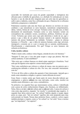 Marilena Chauí
_______________________________
– 369 –
escravidão foi instituída por causa da grande capacidade e inteligência dos
africanos para o trabalho da agricultura, se a abolição foi realizada por ser mais
lucrativo o uso da mão-de-obra imigrante para um certo tipo de agricultura (o
café) e para a indústria, como fica a afirmação de que a Natureza fez os africanos
indolentes, preguiçosos e malandros?
Poderíamos examinar cada uma das frases que dizemos ou ouvimos em nosso
cotidiano e que naturalizam os seres humanos, naturalizam comportamentos,
idéias, valores, formas de viver e de agir. Veríamos como, em cada caso, os fatos
desmentem tal naturalização. Veríamos como os seres humanos variam em
conseqüência das condições sociais, econômicas, políticas, históricas em que
vivem. Veríamos que somos seres cuja ação determina o modo de ser, agir e
pensar e que a idéia de um gênero humano natural e de espécies humanas
naturais não possui fundamento na realidade. Veríamos – graças às ciências
humanas e à Filosofia – que a idéia de natureza humana como algo universal,
intemporal e existente em si e por si mesma não se sustenta cientificamente,
filosoficamente e empiricamente. Por quê? Porque os seres humanos são
culturais ou históricos.
Culto, inculto: cultura
“Pedro é muito culto, conhece várias línguas, entende de arte e de literatura.”
“Imagine! É claro que o Luís não pode ocupar o cargo que pleiteia. Não tem
cultura nenhuma. É semi-analfabeto!”
“Não creio que a cultura francesa ou alemã sejam superiores à brasileira. Você
acha que há alguma coisa superior a nossa música popular?”
“Ouvi uma conferência que criticava a cultura de massa, mas me pareceu que a
conferencista defendia a cultura de elite. Por isso, não concordei inteiramente
com ela.”
“O livro de Silva sobre a cultura dos guaranis é bem interessante. Aprendi que o
modo como entendem a religião e a guerra é muito diferente do nosso.”
Essas frases e muitas outras que fazem parte do nosso dia-a-dia indicam que
empregamos a palavra cultura (ou seus derivados, como culto, inculto) em
sentidos muito diferentes e, por vezes, contraditórios.
Na primeira e na segunda frase que mencionamos acima, cultura é identificada
com a posse de certos conhecimentos (línguas, arte, literatura, ser alfabetizado).
Nelas, fala-se em ter e não ter cultura, ser ou não ser culto. A posse de cultura é
vista como algo positivo, enquanto “ser inculto” é considerado algo negativo. A
segunda frase deixa entrever que “ter cultura” habilita alguém a ocupar algum
posto ou cargo, pois “não ter cultura” significa não estar preparado para uma
certa posição ou função. Nessas duas primeiras frases, a palavra cultura sugere
também prestígio e respeito, como se “ter cultura” ou “ser culto” fosse o mesmo
que “ser importante”, “ser superior”.
 