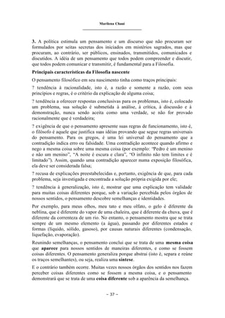 Marilena Chauí
_______________________________
– 37 –
3. A política estimula um pensamento e um discurso que não procuram ser
formulados por seitas secretas dos iniciados em mistérios sagrados, mas que
procuram, ao contrário, ser públicos, ensinados, transmitidos, comunicados e
discutidos. A idéia de um pensamento que todos podem compreender e discutir,
que todos podem comunicar e transmitir, é fundamental para a Filosofia.
Principais características da Filosofia nascente
O pensamento filosófico em seu nascimento tinha como traços principais:
? tendência à racionalidade, isto é, a razão e somente a razão, com seus
princípios e regras, é o critério da explicação de alguma coisa;
? tendência a oferecer respostas conclusivas para os problemas, isto é, colocado
um problema, sua solução é submetida à análise, à crítica, à discussão e à
demonstração, nunca sendo aceita como uma verdade, se não for provado
racionalmente que é verdadeira;
? exigência de que o pensamento apresente suas regras de funcionamento, isto é,
o filósofo é aquele que justifica suas idéias provando que segue regras universais
do pensamento. Para os gregos, é uma lei universal do pensamento que a
contradição indica erro ou falsidade. Uma contradição acontece quando afirmo e
nego a mesma coisa sobre uma mesma coisa (por exemplo: “Pedro é um menino
e não um menino”, “A noite é escura e clara”, “O infinito não tem limites e é
limitado”). Assim, quando uma contradição aparecer numa exposição filosófica,
ela deve ser considerada falsa;
? recusa de explicações preestabelecidas e, portanto, exigência de que, para cada
problema, seja investigada e encontrada a solução própria exigida por ele;
? tendência à generalização, isto é, mostrar que uma explicação tem validade
para muitas coisas diferentes porque, sob a variação percebida pelos órgãos de
nossos sentidos, o pensamento descobre semelhanças e identidades.
Por exemplo, para meus olhos, meu tato e meu olfato, o gelo é diferente da
neblina, que é diferente do vapor de uma chaleira, que é diferente da chuva, que é
diferente da correnteza de um rio. No entanto, o pensamento mostra que se trata
sempre de um mesmo elemento (a água), passando por diferentes estados e
formas (líquido, sólido, gasoso), por causas naturais diferentes (condensação,
liquefação, evaporação).
Reunindo semelhanças, o pensamento conclui que se trata de uma mesma coisa
que aparece para nossos sentidos de maneiras diferentes, e como se fossem
coisas diferentes. O pensamento generaliza porque abstrai (isto é, separa e reúne
os traços semelhantes), ou seja, realiza uma síntese.
E o contrário também ocorre. Muitas vezes nossos órgãos dos sentidos nos fazem
perceber coisas diferentes como se fossem a mesma coisa, e o pensamento
demonstrará que se trata de uma coisa diferente sob a aparência da semelhança.
 
