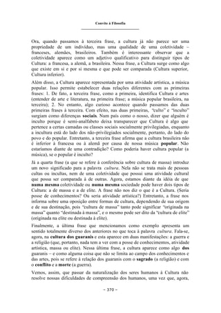 Convite à Filosofia
_______________________________
– 370 –
Ora, quando passamos à terceira frase, a cultura já não parece ser uma
propriedade de um indivíduo, mas uma qualidade de uma coletividade –
franceses, alemães, brasileiros. Também é interessante observar que a
coletividade aparece como um adjetivo qualificativo para distinguir tipos de
Cultura: a francesa, a alemã, a brasileira. Nessa frase, a Cultura surge como algo
que existe em si e por si mesma e que pode ser comparada (Cultura superior,
Cultura inferior).
Além disso, a Cultura aparece representada por uma atividade artística, a música
popular. Isso permite estabelecer duas relações diferentes com as primeiras
frases: 1. De fato, a terceira frase, como a primeira, identifica Cultura e artes
(entender de arte e literatura, na primeira frase; a música popular brasileira, na
terceira); 2. No entanto, algo curioso acontece quando passamos das duas
primeiras frases à terceira. Com efeito, nas duas primeiras, “culto” e “inculto”
surgiam como diferenças sociais. Num país como o nosso, dizer que alguém é
inculto porque é semi-analfabeto deixa transparecer que Cultura é algo que
pertence a certas camadas ou classes sociais socialmente privilegiadas, enquanto
a incultura está do lado dos não-privilegiados socialmente, portanto, do lado do
povo e do popular. Entretanto, a terceira frase afirma que a cultura brasileira não
é inferior à francesa ou à alemã por causa de nossa música popular. Não
estaríamos diante de uma contradição? Como poderia haver cultura popular (a
música), se o popular é inculto?
Já a quarta frase (a que se refere à conferência sobre cultura de massa) introduz
um novo significado para a palavra cultura. Nela não se trata mais de pessoas
cultas ou incultas, nem de uma coletividade que possui uma atividade cultural
que possa ser comparada à de outras. Agora, estamos diante da idéia de que
numa mesma coletividade ou numa mesma sociedade pode haver dois tipos de
Cultura: a de massa e a de elite. A frase não nos diz o que é a Cultura. (Seria
posse de conhecimentos? Ou seria atividade artística?) Entretanto, a frase nos
informa sobre uma oposição entre formas de cultura, dependendo de sua origem
e de sua destinação, pois “cultura de massa” tanto pode significar “originada na
massa” quanto “destinada à massa”, e o mesmo pode ser dito da “cultura de elite”
(originada na elite ou destinada à elite).
Finalmente, a última frase que mencionamos como exemplo apresenta um
sentido totalmente diverso dos anteriores no que toca à palavra cultura. Fala-se,
agora, na cultura dos guaranis e esta aparece em duas manifestações: a guerra e
a religião (que, portanto, nada tem a ver com a posse de conhecimentos, atividade
artística, massa ou elite). Nessa última frase, a cultura aparece como algo dos
guaranis – e como alguma coisa que não se limita ao campo dos conhecimentos e
das artes, pois se refere à relação dos guaranis com o sagrado (a religião) e com
o conflito e a morte (a guerra).
Vemos, assim, que passar da naturalização dos seres humanos à Cultura não
resolve nossas dificuldades de compreensão dos humanos, uma vez que, agora,
 