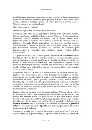 Convite à Filosofia
_______________________________
– 372 –
significados que apontamos, enquanto a segunda considera a Natureza como uma
noção ou um conceito produzido pelos próprios homens e, nesse caso, como
artifício, artefato, construção humana. Em outras palavras, a própria idéia de
Natureza tornou-se um objeto cultural.
Mas, afinal, o que é a Cultura?
Dois são os significados iniciais da noção de Cultura:
1. vinda do verbo latino colere, que significa cultivar, criar, tomar conta e cuidar,
Cultura significava o cuidado do homem com a Natureza. Donde: agricultura.
Significava, também, cuidado dos homens com os deuses. Donde: culto.
Significava ainda, o cuidado com a alma e o corpo das crianças, com sua
educação e formação. Donde: puericultura (em latim, puer significa menino;
puera, menina). A Cultura era o cultivo ou a educação do espírito das crianças
para tornarem-se membros excelentes ou virtuosos da sociedade pelo
aperfeiçoamento e refinamento das qualidades naturais (caráter, índole,
temperamento);
2. a partir do século XVIII, Cultura passa a significar os resultados daquela
formação ou educação dos seres humanos, resultados expressos em obras, feitos,
ações e instituições: as artes, as ciências, a Filosofia, os ofícios, a religião e o
Estado. Torna-se sinônimo de civilização, pois os pensadores julgavam que os
resultados da formação-educação aparecem com maior clareza e nitidez na vida
social e política ou na vida civil (a palavra civil vem do latim: cives, cidadão;
civitas, a cidade-Estado).
No primeiro sentido, a Cultura é o aprimoramento da natureza humana pela
educação em sentido amplo, isto é, como formação das crianças não só pela
alfabetização, mas também pela iniciação à vida da coletividade por meio do
aprendizado da música, dança, ginástica, gramática, poesia, retórica, história,
Filosofia, etc. A pessoa culta era a pessoa moralmente virtuosa, politicamente
consciente e participante, intelectualmente desenvolvida pelo conhecimento das
ciências, das artes e da Filosofia. É este sentido que leva muitos, ainda hoje, a
falar em “cultos” e “incultos”.
Podemos observar que neste primeiro sentido Cultura e Natureza não se opõem.
Os humanos são considerados seres naturais, embora diferentes dos animais e das
plantas. Sua natureza, porém, não pode ser deixada por conta própria, porque
tenderá a ser agressiva, destrutiva, ignorante, precisando por isso ser educada,
formada, cultivada de acordo com os ideais de sua sociedade. A Cultura é uma
segunda natureza, que a educação e os costumes acrescentam à primeira
natureza, isto é, uma natureza adquirida, que melhora, aperfeiçoa e desenvolve
a natureza inata de cada um.
No segundo sentido, isto é, naquele formulado a partir do século XVIII, tem
início a separação e, posteriormente, a oposição entre Natureza e Cultura. Os
 