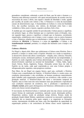 Marilena Chauí
_______________________________
– 373 –
pensadores consideram, sobretudo a partir de Kant, que há entre o homem e a
Natureza uma diferença essencial: esta opera mecanicamente de acordo com leis
necessárias de causa e efeito, mas aquele é dotado de liberdade e razão, agindo
por escolha, de acordo com valores e fins. A Natureza é o reino da necessidade
causal, do determinismo cego. A humanidade ou Cultura é o reino da finalidade
livre, das escolhas racionais, dos valores, da distinção entre bem e mal,
verdadeiro e falso, justo e injusto, sagrado e profano, belo e feio.
À medida que este segundo sentido foi prevalecendo, Cultura passou a significar,
em primeiro lugar, as obras humanas que se exprimem numa civilização, mas,
em segundo lugar, passou a significar a relação que os humanos, socialmente
organizados, estabelecem com o tempo e com o espaço, com os outros humanos
e com a Natureza, relações que se transformam e variam. Agora, Cultura torna-se
sinônimo de História. A Natureza é o reino da repetição; a Cultura, o da
transformação racional; portanto, é a relação dos humanos com o tempo e no
tempo.
Cultura e História
Foi Hegel e, depois dele, Marx que enfatizaram a Cultura como História. Para o
primeiro, o tempo é o modo como o Espírito Absoluto ou a razão se manifesta e
se desenvolve através das obras e instituições – religião, artes, ciências, Filosofia,
instituições sociais, instituições políticas. A cada período de sua temporalidade, o
Espírito ou razão engendra uma Cultura determinada, que exprime o estágio de
desenvolvimento espiritual ou racional da humanidade – China, Índia, Egito,
Israel, Grécia, Roma, Inglaterra, França, Alemanha seriam fases da vida do
Espírito ou da razão, cada qual exprimindo-se com uma Cultura própria e
ultrapassada pelas seguintes, num progresso contínuo.
Para Marx, há em Hegel um engano básico, qual seja, confundir a História-
Cultura com a manifestação do Espírito. A História-Cultura é o modo como, em
condições determinadas e não escolhidas, os homens produzem materialmente
(pelo trabalho, pela organização econômica) sua existência e dão sentido a essa
produção material. A História-Cultura não narra o movimento temporal do
Espírito, mas as lutas reais dos seres humanos reais que produzem e reproduzem
suas condições materiais de existência, isto é, produzem e reproduzem as
relações sociais, pelas quais distinguem-se da Natureza e diferenciam-se uns dos
outros em classes sociais antagônicas.
O movimento da História-Cultura é realizado pela luta das classes sociais para
vencer formas de exploração econômica, opressão social, dominação política.
Despotismo asiático, modo de produção antigo (Grécia, Roma), modo de
produção feudal (Idade Média), capitalismo comercial ou mercantil, capitalismo
industrial são as maneiras pelas quais surgem e se organizam as formações
sociais, internamente divididas por lutas, cujo fim dependerá da capacidade de
organização política e de consciência da última classe social explorada (o
 