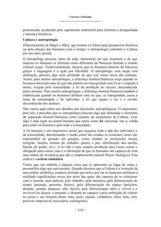 Convite à Filosofia
_______________________________
– 374 –
proletariado, produzido pelo capitalismo industrial) para eliminar a desigualdade
e injustiça históricas.
Cultura e antropologia
Diferentemente de Hegel e Marx, que tomam a Cultura pela perspectiva histórica
ou pela relação dos humanos com o tempo, a antropologia considera a Cultura
por um outro prisma.
O antropólogo procura, antes de tudo, determinar em que momento e de que
maneira os humanos se afirmam como diferentes da Natureza fazendo o mundo
cultural surgir. Tradicionalmente, dizia-se que os humanos diferem da Natureza
graças à linguagem e à ação por liberdade. O antropólogo, sem negar essa
afirmação, procura algo mais profundo do que isso como início das culturas.
Assim, para muitos antropólogos, a diferença homem-Natureza surge quando os
humanos decretam uma lei que não poderá ser transgredida sem levar o culpado à
morte, exigida pela comunidade: a lei da proibição do incesto, desconhecida
pelos animais. Para muitos antropólogos, a diferença homem-Natureza também é
estabelecida quando os humanos definem uma lei que, se transgredida, causa a
ruína da comunidade e do indivíduo: a lei que separa o cru e o cozido,
desconhecida dos animais.
Não vamos aqui entrar nos detalhes das discussões antropológicas. O importante,
para nós, é perceber que os antropólogos buscam algo que demarque o momento
da separação homem-Natureza como instante de surgimento da Cultura. Esse
algo é uma regra ou norma humana que opera como lei universal, isto é, válida
para todos os homens e para toda a comunidade.
A lei humana é um imperativo social que organiza toda a v
ida dos indivíduos e
da comunidade, determinando o modo como são criados os costumes, como são
transmitidos de geração em geração, como fundam as instituições sociais
(religião, família, formas do trabalho, guerra e paz, distribuição das tarefas,
formas do poder, etc.). A lei não é uma simples proibição para certas coisas e
obrigação para outras, mas é a afirmação de que os humanos são capazes de criar
uma ordem de existência que não é simplesmente natural (física, biológica). Esta
ordem é a ordem simbólica.
Vimos que um símbolo é alguma coisa que se apresenta no lugar de outra e
presentifica algo que está ausente. Quando dizemos que a Cultura é a invenção de
uma ordem simbólica, estamos dizendo que nela e por ela os humanos atribuem à
realidade significações novas por meio das quais são capazes de se relacionar
com o ausente: pela palavra, pelo trabalho, pela memória, pela diferenciação do
tempo (passado, presente, futuro), pela diferenciação do espaço (próximo,
distante, grande, pequeno, alto, baixo), pela diferenciação entre o visível e o
invisível (os deuses, o passado, o distante no espaço) e pela atribuição de valores
às coisas e aos homens (bom, mau, justo, injusto, verdadeiro, falso, belo, feio,
possível, impossível, necessário, contingente).
 