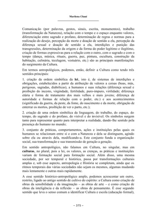 Marilena Chauí
_______________________________
– 375 –
Comunicação (por palavras, gestos, sinais, escrita, monumentos), trabalho
(transformação da Natureza), relação com o tempo e o espaço enquanto valores,
diferenciação entre sagrado e profano, determinação de regras e normas para a
realização do desejo, percepção da morte e doação de sentido a ela, percepção da
diferença sexual e doação de sentido a ela, interdições e punição das
transgressões, determinação da origem e da forma do poder legítimo e ilegítimo,
criação de formas expressivas para a relação com o outro, com o sagrado e com o
tempo (dança, música, rituais, guerra, paz, pintura, escultura, construção da
habitação, culinária, tecelagem, vestuário, etc.) são as principais manifestações
do surgimento da Cultura.
Em termos antropológicos, podemos, então, definir a Cultura como tendo três
sentidos principais:
1. criação da ordem simbólica da lei, isto é, de sistemas de interdições e
obrigações, estabelecidos a partir da atribuição de valores a coisas (boas, más,
perigosas, sagradas, diabólicas), a humanos e suas relações (diferença sexual e
proibição do incesto, virgindade, fertilidade, puro-impuro, virilidade; diferença
etária e forma de tratamento dos mais velhos e mais jovens; diferença de
autoridade e formas de relação com o poder, etc.) e aos acontecimentos
(significado da guerra, da peste, da fome, do nascimento e da morte, obrigação de
enterrar os mortos, proibição de ver o parto, etc.);
2. criação de uma ordem simbólica da linguagem, do trabalho, do espaço, do
tempo, do sagrado e do profano, do visível e do invisível. Os símbolos surgem
tanto para representar quanto para interpretar a realidade, dando-lhe sentido pela
presença do humano no mundo;
3. conjunto de práticas, comportamentos, ações e instituições pelas quais os
humanos se relacionam entre si e com a Natureza e dela se distinguem, agindo
sobre ela ou através dela, modificando-a. Este conjunto funda a organização
social, sua transformação e sua transmissão de geração a geração.
Em sentido antropológico, não falamos em Cultura, no singular, mas em
culturas, no plural, pois a lei, os valores, as crenças, as práticas e instituições
variam de formação social para formação social. Além disso, uma mesma
sociedade, por ser temporal e histórica, passa por transformações culturais
amplas e, sob esse aspecto, antropologia e História se completam, ainda que os
ritmos temporais das várias sociedades não sejam os mesmos, algumas mudando
mais lentamente e outras mais rapidamente.
A esse sentido histórico-antropológico amplo, podemos acrescentar um outro,
restrito, ligado ao antigo sentido de cultivo do espírito: a Cultura como criação de
obras da sensibilidade e da imaginação – as obras de arte – e como criação de
obras da inteligência e da reflexão – as obras de pensamento. É esse segundo
sentido que leva o senso comum a identificar Cultura e escola (educação formal),
 