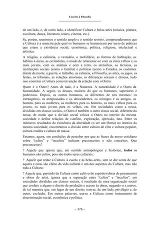 Convite à Filosofia
_______________________________
– 376 –
de um lado, e, de outro lado, a identificar Cultura e belas-artes (música, pintura,
escultura, dança, literatura, teatro, cinema, etc.).
Se, porém, reunirmos o sentido amplo e o sentido restrito, compreenderemos que
a Cultura é a maneira pela qual os humanos se humanizam por meio de práticas
que criam a existência social, econômica, política, religiosa, intelectual e
artística.
A religião, a culinária, o vestuário, o mobiliário, as formas de habitação, os
hábitos à mesa, as cerimônias, o modo de relacionar-se com os mais velhos e os
mais jovens, com os animais e com a terra, os utensílios, as técnicas, as
instituições sociais (como a família) e políticas (como o Estado), os costumes
diante da morte, a guerra, o trabalho, as ciências, a Filosofia, as artes, os jogos, as
festas, os tribunais, as relações amorosas, as diferenças sexuais e étnicas, tudo
isso constitui a Cultura como invenção da relação com o Outro.
Quem é o Outro? Antes de tudo, é a Natureza. A naturalidade é o Outro da
humanidade. A seguir, os deuses, maiores do que os humanos, superiores e
poderosos. Depois, os outros humanos, os diferentes de nós mesmos: os
estrangeiros, os antepassados e os descendentes, os inimigos e os amigos, os
homens para as mulheres, as mulheres para os homens, os mais velhos para os
jovens, os mais jovens para os velhos, etc. Em sociedades como a nossa,
divididas em classes sociais, o Outro é também a outra classe social, diferente da
nossa, de modo que a divisão social coloca o Outro no interior da mesma
sociedade e define relações de conflito, exploração, opressão, luta. Entre os
inúmeros resultados da existência da alteridade (o ser um Outro) no interior da
mesma sociedade, encontramos a divisão entre cultura de elite e cultura popular,
cultura erudita e cultura de massa.
Estamos, agora, em condições de perceber por que as frases de nosso cotidiano
sobre “cultos” e “incultos” indicam preconceitos e não conceitos. Que
preconceitos?
? Aquele que ignora que, em sentido antropológico e histórico, todos os
humanos são cultos, pois são todos seres culturais;
? Aquele que reduz a Cultura à escola e às belas-artes, sem se dar conta de que
aquela e estas são efeito da vida cultural e um dos aspectos da Cultura, mas não
toda a Cultura;
? Aquele que, partindo da Cultura como cultivo do espírito (obras de pensamento
e obras de arte), ignora que a separação entre “cultos” e “incultos”, em
sociedades divididas em classes sociais, é resultado de uma organização social
que confere a alguns o direito de produção e acesso às obras, negando-o a outros,
de tal maneira que, em lugar de um direito, tem-se, de um lado, privilégio e, de
outro, exclusão. Em outras palavras, usa-se a Cultura como instrumento de
discriminação social, econômica e política.
 