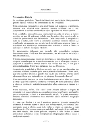 Marilena Chauí
_______________________________
– 377 –
Novamente a História
Os estudiosos, partindo da filosofia da história e da antropologia, distinguem dois
grandes tipos de cultura: a das comunidades e a das sociedades.
Uma comunidade é um grupo ou uma coletivi dade onde as pessoas se conhecem,
tratam-se pelo primeiro nome, possuem contatos cotidianos cara a cara,
compartilham os mesmos sentimentos e idéias e possuem um destino comum.
Uma sociedade é uma coletividade internamente dividida em grupos e classes
sociais e na qual há indivíduos isolados uns dos outros. Seus membros não se
conhecem pessoalmente nem intimamente. Cada classe social é antagônica à
outra ou às outras, com valores e sentimentos diferentes e mesmo opostos. As
relações não são pessoais, mas sociais, isto é, os indivíduos, grupos e classes se
relacionam pela mediação de instituições como a família, a escola, a fábrica, o
comércio, os partidos políticos e o Estado.
Os agrupamentos indígenas, por exemplo, são comunidades, portanto,
internamente unos e indivisos. Em contrapartida, nós vivemos em sociedade e
não em comunidade.
O tempo, nas comunidades, possui um ritmo lento, as transformações são raras e,
em geral, causadas por um acontecimento externo que as afeta (por exemplo, a
conquista e colonização branca imposta aos índios). Por isso, se diz que a
comunidade está na Históriaou no tempo, mas não é histórica.
Ao contrário, a sociedade é histórica, ou seja, para ela as transformações são
constantes e velozes, causadas pelas lutas e pelas divisões internas. Diz-se, então,
que uma sociedade é histórica quando, para ela, ter uma história e estar no tempo
são um problema, uma indagação que ela não cessa de responder. Por quê?
Uma comunidade baseia-se em mitos fundadores ou narrativas sobre sua origem
e sobre o que nela aconteceu, acontece e acontecerá. Os mitos capturam o tempo
e oferecem explicações satisfatórias para todos sobre o presente, o passado e o
futuro.
Numa sociedade, porém, cada classe social procura explicar a origem da
sociedade e de suas mudanças e, conseqüentemente, há diferentes explicações
para o surgimento, a forma e a transformação sociais. Os grupos dominantes
narram a história da sociedade de modo diferente e oposto à narrativa dos grupos
dominados.
A classe que domina e a que é dominada possuem, portanto, concepções
diferentes e contrárias sobre as causas dos acontecimentos, não havendo uma
explicação única e idêntica para todos sobre a origem da sociedade e suas
transformações. Eis, por que, para uma sociedade, ser histórica é um problema e
não uma solução. Em outras palavras, enquanto o mito unifica o tempo
comunitário, as histórias sociais multiplicam as interpretações sobre as causas e
os efeitos temporais.
 
