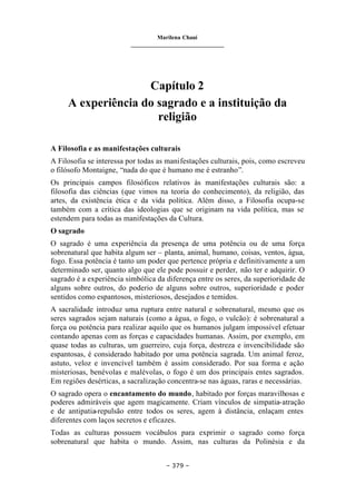 Marilena Chauí
_______________________________
– 379 –
Capítulo 2
A experiência do sagrado e a instituição da
religião
A Filosofia e as manifestações culturais
A Filosofia se interessa por todas as manifestações culturais, pois, como escreveu
o filósofo Montaigne, “nada do que é humano me é estranho”.
Os principais campos filosóficos relativos às manifestações culturais são: a
filosofia das ciências (que vimos na teoria do conhecimento), da religião, das
artes, da existência ética e da vida política. Além disso, a Filosofia ocupa-se
também com a crítica das ideologias que se originam na vida política, mas se
estendem para todas as manifestações da Cultura.
O sagrado
O sagrado é uma experiência da presença de uma potência ou de uma força
sobrenatural que habita algum ser – planta, animal, humano, coisas, ventos, água,
fogo. Essa potência é tanto um poder que pertence própria e definitivamente a um
determinado ser, quanto algo que ele pode possuir e perder, não ter e adquirir. O
sagrado é a experiência simbólica da diferença entre os seres, da superioridade de
alguns sobre outros, do poderio de alguns sobre outros, superioridade e poder
sentidos como espantosos, misteriosos, desejados e temidos.
A sacralidade introduz uma ruptura entre natural e sobrenatural, mesmo que os
seres sagrados sejam naturais (como a água, o fogo, o vulcão): é sobrenatural a
força ou potência para realizar aquilo que os humanos julgam impossível efetuar
contando apenas com as forças e capacidades humanas. Assim, por exemplo, em
quase todas as culturas, um guerreiro, cuja força, destreza e invencibilidade são
espantosas, é considerado habitado por uma potência sagrada. Um animal feroz,
astuto, veloz e invencível também é assim considerado. Por sua forma e ação
misteriosas, benévolas e malévolas, o fogo é um dos principais entes sagrados.
Em regiões desérticas, a sacralização concentra-se nas águas, raras e necessárias.
O sagrado opera o encantamento do mundo, habitado por forças maravilhosas e
poderes admiráveis que agem magicamente. Criam vínculos de simpatia-atração
e de antipatia-repulsão entre todos os seres, agem à distância, enlaçam entes
diferentes com laços secretos e eficazes.
Todas as culturas possuem vocábulos para exprimir o sagrado como força
sobrenatural que habita o mundo. Assim, nas culturas da Polinésia e da
 