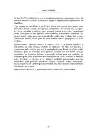 Convite à Filosofia
_______________________________
– 38 –
No ano de 1992, no Brasil, os jovens estudantes pintaram a cara com as cores da
bandeira nacional e saíram às ruas para exigir o impedimento do presidente da
República.
Logo depois, os candidatos a prefeituras municipais contrataram jovens para
aparecer na televisão com a cara pintada, defendendo tais candidaturas. A seguir,
as Forças Armadas brasileiras, para persuadir jovens a servi-las, contrataram
jovens caras-pintadas para aparecer como soldados, marinheiros e aviadores. Ao
mesmo tempo, várias empresas, pretendendo vender seus produtos aos jovens,
contrataram artistas jovens para, de cara pintada, fazer a propaganda de seus
produtos.
Aparentemente, teríamos sempre a mesma coisa - os jovens rebeldes e
conscientes, de cara pintada, símbolo da esperança do País. No entanto, o
pensamento pode mostrar que, sob a aparência da semelhança percebida, estão
diferenças, pois os primeiros caras-pintadas fizeram um movimento político
espontâneo, os segundos fizeram propaganda política para um candidato (e
receberam para isso), os terceiros tentaram ajudar as Forças Armadas a aparecer
como divertidas e juvenis, e os últimos, mediante remuneração, estavam
transferindo para produtos industriais (roupas, calçados, vídeos, margarinas,
discos, iogurtes) um símbolo político inteiramente despolitizado e sem nenhuma
relação com sua origem.
Separando as diferenças, o pensamento realiza, nesse caso, uma análise.
 