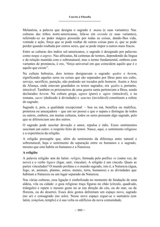 Convite à Filosofia
_______________________________
– 380 –
Melanésia, a palavra que designa o sagrado é mana (e suas variantes). Nas
culturas das tribos norte-americanas, fala-se em orenda (e suas variantes),
referindo-se ao poder mágico possuído por todas as coisas, dando-lhes vida,
vontade e ação, força que se pode roubar de outras coisas para si, que se pode
perder quando roubada por outros seres, que se pode impor a outros mais fracos.
Entre as culturas dos índios sul-americanos, o sagrado é designado por palavras
como tunpa e aigres. Nas africanas, há centenas de termos, dependendo da língua
e da relação mantida com o sobrenatural, mas o termo fundamental, embora com
variantes de pronúncia, é ntu, “força universal em que coincidem aquilo que é e
aquilo que existe”.
Na cultura hebraica, dois termos designavam o sagrado: qados e herem,
significando aqueles seres ou coisas que são separados por Deus para seu culto,
serviço, sacrifício, punição, não podendo ser tocados pelo homem. Assim a Arca
da Aliança, onde estavam guardados os textos sagrados, era qados e, portanto,
intocável. Também os prisioneiros de uma guerra santa pertenciam a Deus, sendo
declarados herem. Na cultura grega, agnos (puro) e agios (intocável), e na
romana, sacer (dedicado à divindade) e sanctus (inviolável) constituem a esfera
do sagrado.
Sagrado é, pois, a qualidade excepcional – boa ou má, benéfica ou maléfica,
protetora ou ameaçadora – que um ser possui e que o separa e distingue de todos
os outros, embora, em muitas culturas, todos os seres possuam algo sagrado, pelo
que se diferenciam uns dos outros.
O sagrado pode suscitar devoção e amor, repulsa e ódio. Esses sentimentos
suscitam um outro: o respeito feito de temor. Nasce, aqui, o sentimento religioso
e a experiência da religião.
A religião pressupõe que, além do sentimento da diferença entre natural e
sobrenatural, haja o sentimento da separação entre os humanos e o sagrado,
mesmo que este habite os humanos e a Natureza.
A religião
A palavra religião v
em do latim: religio, formada pelo prefixo re (outra vez, de
novo) e o verbo ligare (ligar, unir, vincular). A religião é um vínculo. Quais as
partes vinculadas? O mundo profano e o mundo sagrado, isto é, a Natureza (água,
fogo, ar, animais, plantas, astros, metais, terra, humanos) e as divindades que
habitam a Natureza ou um lugar separado da Natureza.
Nas várias culturas, essa ligação é simbolizada no momento de fundação de uma
aldeia, vila ou cidade: o guia religioso traça figuras no chão (círculo, quadrado,
triângulo) e repete o mesmo gesto no ar (na direção do céu, ou do mar, ou da
floresta, ou do deserto). Esses dois gestos delimitam um espaço novo, sagrado
(no ar) e consagrado (no solo). Nesse novo espaço ergue-se o santuário (em
latim, templum, templo) e à sua volta os edifícios da nova comunidade.
 