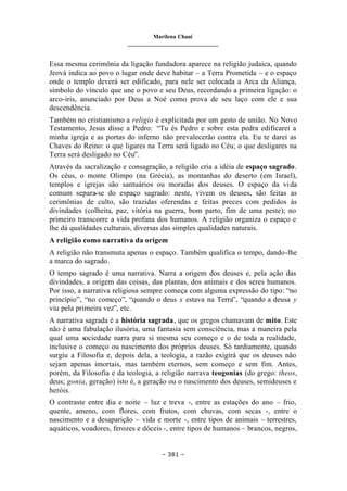 Marilena Chauí
_______________________________
– 381 –
Essa mesma cerimônia da ligação fundadora aparece na religião judaica, quando
Jeová indica ao povo o lugar onde deve habitar – a Terra Prometida – e o espaço
onde o templo deverá ser edificado, para nele ser colocada a Arca da Aliança,
símbolo do vínculo que une o povo e seu Deus, recordando a primeira ligação: o
arco-íris, anunciado por Deus a Noé como prova de seu laço com ele e sua
descendência.
Também no cristianismo a religio é explicitada por um gesto de união. No Novo
Testamento, Jesus disse a Pedro: “Tu és Pedro e sobre esta pedra edificarei a
minha igreja e as portas do inferno não prevalecerão contra ela. Eu te darei as
Chaves do Reino: o que ligares na Terra será ligado no Céu; o que desligares na
Terra será desligado no Céu”.
Através da sacralização e consagração, a religião cria a idéia de espaço sagrado.
Os céus, o monte Olimpo (na Grécia), as montanhas do deserto (em Israel),
templos e igrejas são santuários ou moradas dos deuses. O espaço da vida
comum separa-se do espaço sagrado: neste, vivem os deuses, são feitas as
cerimônias de culto, são trazidas oferendas e feitas preces com pedidos às
divindades (colheita, paz, vitória na guerra, bom parto, fim de uma peste); no
primeiro transcorre a vida profana dos humanos. A religião organiza o espaço e
lhe dá qualidades culturais, diversas das simples qualidades naturais.
A religião como narrativa da origem
A religião não transmuta apenas o espaço. Também qualifica o tempo, dando-lhe
a marca do sagrado.
O tempo sagrado é uma narrativa. Narra a origem dos deuses e, pela ação das
divindades, a origem das coisas, das plantas, dos animais e dos seres humanos.
Por isso, a narrativa religiosa sempre começa com alguma expressão do tipo: “no
princípio”, “no começo”, “quando o deus x estava na Terra”, “quando a deusa y
viu pela primeira vez”, etc.
A narrativa sagrada é a história sagrada, que os gregos chamavam de mito. Este
não é uma fabulação ilusória, uma fantasia sem consciência, mas a maneira pela
qual uma sociedade narra para si mesma seu começo e o de toda a realidade,
inclusive o começo ou nascimento dos próprios deuses. Só tardiamente, quando
surgiu a Filosofia e, depois dela, a teologia, a razão exigirá que os deuses não
sejam apenas imortais, mas também eternos, sem começo e sem fim. Antes,
porém, da Filosofia e da teologia, a religião narrava teogonias (do grego: theos,
deus; gonia, geração) isto é, a geração ou o nascimento dos deuses, semideuses e
heróis.
O contraste entre dia e noite – luz e treva -, entre as estações do ano – frio,
quente, ameno, com flores, com frutos, com chuvas, com secas -, entre o
nascimento e a desaparição – vida e morte -, entre tipos de animais – terrestres,
aquáticos, voadores, ferozes e dóceis -, entre tipos de humanos – brancos, negros,
 