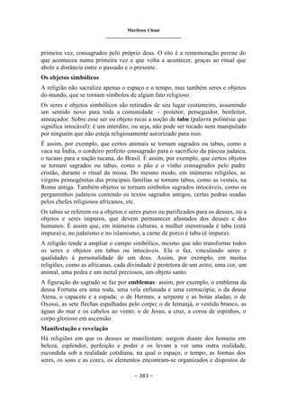 Marilena Chauí
_______________________________
– 383 –
primeira vez, consagrados pelo próprio deus. O rito é a rememoração perene do
que aconteceu numa primeira vez e que volta a acontecer, graças ao ritual que
abole a distância entre o passado e o presente.
Os objetos simbólicos
A religião não sacraliza apenas o espaço e o tempo, mas também seres e objetos
do mundo, que se tornam símbolos de algum fato religioso.
Os seres e objetos simbólicos são retirados de seu lugar costumeiro, assumindo
um sentido novo para toda a comunidade – protetor, perseguidor, benfeitor,
ameaçador. Sobre esse ser ou objeto recai a noção de tabu (palavra polinésia que
significa intocável): é um interdito, ou seja, não pode ser tocado nem manipulado
por ninguém que não esteja religiosamente autorizado para isso.
É assim, por exemplo, que certos animais se tornam sagrados ou tabus, como a
vaca na Índia, o cordeiro perfeito consagrado para o sacrifício da páscoa judaica,
o tucano para a nação tucana, do Brasil. É assim, por exemplo, que certos objetos
se tornam sagrados ou tabus, como o pão e o vinho consagrados pelo padre
cristão, durante o ritual da missa. Do mesmo modo, em inúmeras religiões, as
virgens primogênitas das principais famílias se tornam tabus, como as vestais, na
Roma antiga. Também objetos se tornam símbolos sagrados intocáveis, como os
pergaminhos judaicos contendo os textos sagrados antigos, certas pedras usadas
pelos chefes religiosos africanos, etc.
Os tabus se referem ou a objetos e seres puros ou purificados para os deuses, ou a
objetos e seres impuros, que devem permanecer afastados dos deuses e dos
humanos. É assim que, em inúmeras culturas, a mulher menstruada é tabu (está
impura) e, no judaísmo e no islamismo, a carne de porco é tabu (é impura).
A religião tende a ampliar o campo simbólico, mesmo que não transforme todos
os seres e objetos em tabus ou intocáveis. Ela o faz, vinculando seres e
qualidades à personalidade de um deus. Assim, por exemplo, em muitas
religiões, como as africanas, cada divindade é protetora de um astro, uma cor, um
animal, uma pedra e um metal preciosos, um objeto santo.
A figuração do sagrado se faz por emblemas: assim, por exemplo, o emblema da
deusa Fortuna era uma roda, uma vela enfunada e uma cornucópia; o da deusa
Atena, o capacete e a espada; o de Hermes, a serpente e as botas aladas; o de
Oxossi, as sete flechas espalhadas pelo corpo; o de Iemanjá, o vestido branco, as
águas do mar e os cabelos ao vento; o de Jesus, a cruz, a coroa de espinhos, o
corpo glorioso em ascensão.
Manifestação e revelação
Há religiões em que os deuses se manifestam: surgem diante dos homens em
beleza, esplendor, perfeição e poder e os levam a ver uma outra realidade,
escondida sob a realidade cotidiana, na qual o espaço, o tempo, as formas dos
seres, os sons e as cores, os elementos encontram-se organizados e dispostos de
 