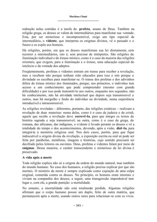 Marilena Chauí
_______________________________
– 385 –
redenção nelas contidas é a tarefa do profeta, arauto de Deus. Também na
religião grega, os deuses se valem de intermediários para manifestar sua vontade.
Esta, por ser misteriosa e incompreensível, exige um tipo especial de
intermediário, o vidente, que interpreta os enigmas divinos, vê o passado e o
futuro e os expõe aos homens.
Há religiões, porém, em que os deuses manifestam sua lei diretamente, sem
recorrer a intermediários, isto é, sem precisar de intérpretes. São religiões da
iluminação individual e do êxtase místico, como é o caso da maioria das religiões
orientais, que exigem, para a iluminação e o êxtase, uma educação especial do
intelecto e da vontade dos adeptos.
Freqüentemente, profetas e videntes entram em transe para receber a revelação,
mas a recebem não porque tenham sido educados para isso e sim porque a
divindade os escolheu para manifestar-se. O transe dos profetas e dos adivinhos
difere do êxtase místico dos iluminados, porque, nos primeiros, o indivíduo tem
acesso a um conhecimento que pode compreender (mesmo com grande
dificuldade) e por isso pode transmiti-lo aos outros, enquanto nos segundos, não
há conhecimento, não há atividade intelectual que depois seja transmissível a
outros, mas há mergulho e fusão do indivíduo na divindade, numa experiência
intraduzível e intransmissível.
As religiões reveladas – diferentes, portanto, das religiões extáticas – realizam a
revelação de duas maneiras: numa delas, como é o caso da judaica e da cristã,
aquele que recebe a revelação deve escrevê-la, para que integre os textos da
história sagrada e seja transmissível; na outra, como é o caso da grega, da
romana, das africanas, das indígenas, o vi dente é levado perante os deuses e vê a
totalidade do tempo e dos acontecimentos, devendo, após a visão, dizê-la, para
integrá-la à memória religiosa oral. Nos dois casos, porém, para que fique
indiscutível a origem divina da revelação, a exposição escrita ou oral só pode ser
feita por parábolas, metáforas, imagens e histórias, cujo sentido precisará ser
decifrado pelos leitores ou ouvintes. Deus, profetas e videntes falam por meio de
enigmas. Dessa maneira, o caráter transcendente e misterioso da lei divina é
preservado.
A vida após a morte
Toda religião explica não só a origem da ordem do mundo natural, mas também
do mundo humano. No caso dos humanos, a religião precisa explicar por que são
mortais. O mistério da morte é sempre explicado como expiação de uma culpa
original, cometida contra os deuses. No princípio, os homens eram imortais e
viviam na companhia dos deuses; a seguir, uma transgressão imperdoável tem
lugar e, com ela, a grande punição: a mortalidade.
No entanto, a imortalidade não está totalmente perdida. Algumas religiões
afirmam que o corpo humano possui um duplo, feito de outra matéria, que
permanecerá após a morte, usando outros seres para relacionar-se com os vivos.
 