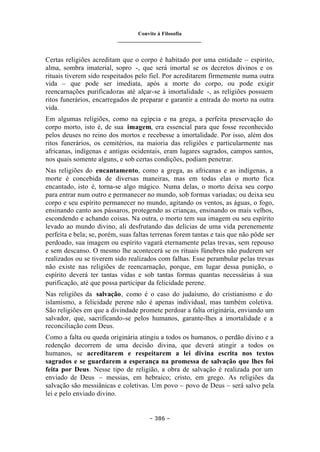 Convite à Filosofia
_______________________________
– 386 –
Certas religiões acreditam que o corpo é habitado por uma entidade – espírito,
alma, sombra imaterial, sopro -, que será imortal se os decretos divinos e os
rituais tiverem sido respeitados pelo fiel. Por acreditarem firmemente numa outra
vida – que pode ser imediata, após a morte do corpo, ou pode exigir
reencarnações purificadoras até alçar-se à imortalidade -, as religiões possuem
ritos funerários, encarregados de preparar e garantir a entrada do morto na outra
vida.
Em algumas religiões, como na egípcia e na grega, a perfeita preservação do
corpo morto, isto é, de sua imagem, era essencial para que fosse reconhecido
pelos deuses no reino dos mortos e recebesse a imortalidade. Por isso, além dos
ritos funerários, os cemitérios, na maioria das religiões e particularmente nas
africanas, indígenas e antigas ocidentais, eram lugares sagrados, campos santos,
nos quais somente alguns, e sob certas condições, podiam penetrar.
Nas religiões do encantamento, como a grega, as africanas e as indígenas, a
morte é concebida de diversas maneiras, mas em todas elas o morto fica
encantado, isto é, torna-se algo mágico. Numa delas, o morto deixa seu corpo
para entrar num outro e permanecer no mundo, sob formas variadas; ou deixa seu
corpo e seu espírito permanecer no mundo, agitando os ventos, as águas, o fogo,
ensinando canto aos pássaros, protegendo as crianças, ensinando os mais velhos,
escondendo e achando coisas. Na outra, o morto tem sua imagem ou seu espírito
levado ao mundo divino, ali desfrutando das delícias de uma vida perenemente
perfeita e bela; se, porém, suas faltas terrenas forem tantas e tais que não pôde ser
perdoado, sua imagem ou espírito vagará eternamente pelas trevas, sem repouso
e sem descanso. O mesmo lhe acontecerá se os rituais fúnebres não puderem ser
realizados ou se tiverem sido realizados com falhas. Esse perambular pelas trevas
não existe nas religiões de reencarnação, porque, em lugar dessa punição, o
espírito deverá ter tantas vidas e sob tantas formas quantas necessárias à sua
purificação, até que possa participar da felicidade perene.
Nas religiões da salvação, como é o caso do judaísmo, do cristianismo e do
islamismo, a felicidade perene não é apenas individual, mas também coletiva.
São religiões em que a divindade promete perdoar a falta originária, enviando um
salvador, que, sacrificando-se pelos humanos, garante-lhes a imortalidade e a
reconciliação com Deus.
Como a falta ou queda originária atingiu a todos os humanos, o perdão divino e a
redenção decorrem de uma decisão divina, que deverá atingir a todos os
humanos, se acreditarem e respeitarem a lei divina escrita nos textos
sagrados e se guardarem a esperança na promessa de salvação que lhes foi
feita por Deus. Nesse tipo de religião, a obra de salvação é realizada por um
enviado de Deus – messias, em hebraico; cristo, em grego. As religiões da
salvação são messiânicas e coletivas. Um povo – povo de Deus – será salvo pela
lei e pelo enviado divino.
 