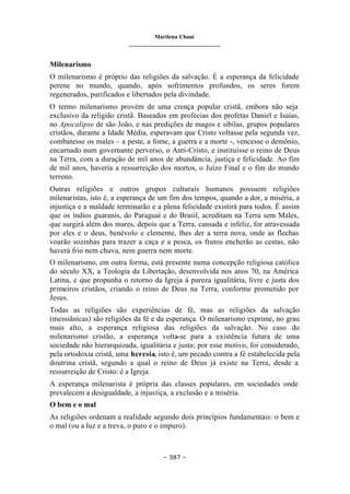 Marilena Chauí
_______________________________
– 387 –
Milenarismo
O milenarismo é próprio das religiões da salvação. É a esperança da felicidade
perene no mundo, quando, após sofrimentos profundos, os seres forem
regenerados, purificados e libertados pela divindade.
O termo milenarismo provém de uma crença popular cristã, embora não seja
exclusivo da religião cristã. Baseados em profecias dos profetas Daniel e Isaías,
no Apocalipse de são João, e nas predições de magos e sibilas, grupos populares
cristãos, durante a Idade Média, esperavam que Cristo voltasse pela segunda vez,
combatesse os males – a peste, a fome, a guerra e a morte -, vencesse o demônio,
encarnado num governante perverso, o Anti-Cristo, e instituísse o reino de Deus
na Terra, com a duração de mil anos de abundância, justiça e felicidade. Ao fim
de mil anos, haveria a ressurreição dos mortos, o Juízo Final e o fim do mundo
terreno.
Outras religiões e outros grupos culturais humanos possuem religiões
milenaristas, isto é, a esperança de um fim dos tempos, quando a dor, a miséria, a
injustiça e a maldade terminarão e a plena felicidade existirá para todos. É assim
que os índios guaranis, do Paraguai e do Brasil, acreditam na Terra sem Males,
que surgirá além dos mares, depois que a Terra, cansada e infeliz, for atravessada
por eles e o deus, benévolo e clemente, lhes der a terra nova, onde as flechas
voarão sozinhas para trazer a caça e a pesca, os frutos encherão as cestas, não
haverá frio nem chuva, nem guerra nem morte.
O milenarismo, em outra forma, está presente numa concepção religiosa católica
do século XX, a Teologia da Libertação, desenvolvida nos anos 70, na América
Latina, e que propunha o retorno da Igreja à pureza igualitária, livre e justa dos
primeiros cristãos, criando o reino de Deus na Terra, conforme prometido por
Jesus.
Todas as religiões são experiências de fé, mas as religiões da salvação
(messiânicas) são religiões da fé e da esperança. O milenarismo exprime, no grau
mais alto, a esperança religiosa das religiões da salvação. No caso do
milenarismo cristão, a esperança volta-se para a existência futura de uma
sociedade não hierarquizada, igualitária e justa; por esse motivo, foi considerado,
pela ortodoxia cristã, uma heresia, isto é, um pecado contra a fé estabelecida pela
doutrina cristã, segundo a qual o reino de Deus já existe na Terra, desde a
ressurreição de Cristo: é a Igreja.
A esperança milenarista é própria das classes populares, em sociedades onde
prevalecem a desigualdade, a injustiça, a exclusão e a miséria.
O bem e o mal
As religiões ordenam a realidade segundo dois princípios fundamentais: o bem e
o mal (ou a luz e a treva, o puro e o impuro).
 