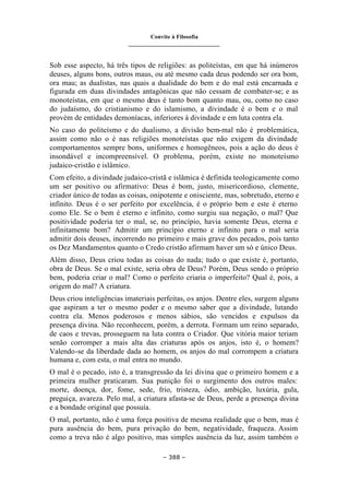 Convite à Filosofia
_______________________________
– 388 –
Sob esse aspecto, há três tipos de religiões: as politeístas, em que há inúmeros
deuses, alguns bons, outros maus, ou até mesmo cada deus podendo ser ora bom,
ora mau; as dualistas, nas quais a dualidade do bem e do mal está encarnada e
figurada em duas divindades antagônicas que não cessam de combater-se; e as
monoteístas, em que o mesmo deus é tanto bom quanto mau, ou, como no caso
do judaísmo, do cristianismo e do islamismo, a divindade é o bem e o mal
provém de entidades demoníacas, inferiores à divindade e em luta contra ela.
No caso do politeísmo e do dualismo, a divisão bem-mal não é problemática,
assim como não o é nas religiões monoteístas que não exigem da divindade
comportamentos sempre bons, uniformes e homogêneos, pois a ação do deus é
insondável e incompreensível. O problema, porém, existe no monoteísmo
judaico-cristão e islâmico.
Com efeito, a divindade judaico-cristã e islâmica é definida teologicamente como
um ser positivo ou afirmativo: Deus é bom, justo, misericordioso, clemente,
criador único de todas as coisas, onipotente e onisciente, mas, sobretudo, eterno e
infinito. Deus é o ser perfeito por excelência, é o próprio bem e este é eterno
como Ele. Se o bem é eterno e infinito, como surgiu sua negação, o mal? Que
positividade poderia ter o mal, se, no princípio, havia somente Deus, eterna e
infinitamente bom? Admitir um princípio eterno e infinito para o mal seria
admitir dois deuses, incorrendo no primeiro e mais grave dos pecados, pois tanto
os Dez Mandamentos quanto o Credo cristão afirmam haver um só e único Deus.
Além disso, Deus criou todas as coisas do nada; tudo o que existe é, portanto,
obra de Deus. Se o mal existe, seria obra de Deus? Porém, Deus sendo o próprio
bem, poderia criar o mal? Como o perfeito criaria o imperfeito? Qual é, pois, a
origem do mal? A criatura.
Deus criou inteligências imateriais perfeitas, os anjos. Dentre eles, surgem alguns
que aspiram a ter o mesmo poder e o mesmo saber que a divindade, lutando
contra ela. Menos poderosos e menos sábios, são vencidos e expulsos da
presença divina. Não reconhecem, porém, a derrota. Formam um reino separado,
de caos e trevas, prosseguem na luta contra o Criador. Que vitória maior teriam
senão corromper a mais alta das criaturas após os anjos, isto é, o homem?
Valendo-se da liberdade dada ao homem, os anjos do mal corrompem a criatura
humana e, com esta, o mal entra no mundo.
O mal é o pecado, isto é, a transgressão da lei divina que o primeiro homem e a
primeira mulher praticaram. Sua punição foi o surgimento dos outros males:
morte, doença, dor, fome, sede, frio, tristeza, ódio, ambição, luxúria, gula,
preguiça, avareza. Pelo mal, a criatura afasta-se de Deus, perde a presença divina
e a bondade original que possuía.
O mal, portanto, não é uma força positiva de mesma realidade que o bem, mas é
pura ausência do bem, pura privação do bem, negatividade, fraqueza. Assim
como a treva não é algo positivo, mas simples ausência da luz, assim também o
 
