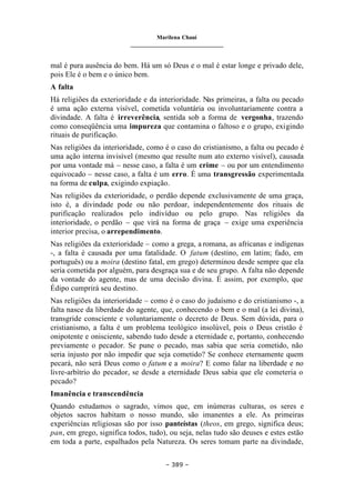 Marilena Chauí
_______________________________
– 389 –
mal é pura ausência do bem. Há um só Deus e o mal é estar longe e privado dele,
pois Ele é o bem e o único bem.
A falta
Há religiões da exterioridade e da interioridade. Nas primeiras, a falta ou pecado
é uma ação externa visível, cometida voluntária ou involuntariamente contra a
divindade. A falta é irreverência, sentida sob a forma de vergonha, trazendo
como conseqüência uma impureza que contamina o faltoso e o grupo, exigindo
rituais de purificação.
Nas religiões da interioridade, como é o caso do cristianismo, a falta ou pecado é
uma ação interna invisível (mesmo que resulte num ato externo visível), causada
por uma vontade má – nesse caso, a falta é um crime – ou por um entendimento
equivocado – nesse caso, a falta é um erro. É uma transgressão experimentada
na forma de culpa, exigindo expiação.
Nas religiões da exterioridade, o perdão depende exclusivamente de uma graça,
isto é, a divindade pode ou não perdoar, independentemente dos rituais de
purificação realizados pelo indivíduo ou pelo grupo. Nas religiões da
interioridade, o perdão – que virá na forma de graça – exige uma experiência
interior precisa, o arrependimento.
Nas religiões da exterioridade – como a grega, a romana, as africanas e indígenas
-, a falta é causada por uma fatalidade. O fatum (destino, em latim; fado, em
português) ou a moira (destino fatal, em grego) determinou desde sempre que ela
seria cometida por alguém, para desgraça sua e de seu grupo. A falta não depende
da vontade do agente, mas de uma decisão divina. É assim, por exemplo, que
Édipo cumprirá seu destino.
Nas religiões da interioridade – como é o caso do judaísmo e do cristianismo -, a
falta nasce da liberdade do agente, que, conhecendo o bem e o mal (a lei divina),
transgride consciente e voluntariamente o decreto de Deus. Sem dúvida, para o
cristianismo, a falta é um problema teológico insolúvel, pois o Deus cristão é
onipotente e onisciente, sabendo tudo desde a eternidade e, portanto, conhecendo
previamente o pecador. Se pune o pecado, mas sabia que seria cometido, não
seria injusto por não impedir que seja cometido? Se conhece eternamente quem
pecará, não será Deus como o fatum e a moira? E como falar na liberdade e no
livre-arbítrio do pecador, se desde a eternidade Deus sabia que ele cometeria o
pecado?
Imanência e transcendência
Quando estudamos o sagrado, vimos que, em inúmeras culturas, os seres e
objetos sacros habitam o nosso mundo, são imanentes a ele. As primeiras
experiências religiosas são por isso panteístas (theos, em grego, significa deus;
pan, em grego, significa todos, tudo), ou seja, nelas tudo são deuses e estes estão
em toda a parte, espalhados pela Natureza. Os seres tomam parte na divindade,
 
