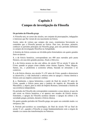 Marilena Chauí
_______________________________
– 39 –
Capítulo 3
Campos de investigação da Filosofia
Os períodos da Filosofia grega
A Filosofia terá, no correr dos séculos, um conjunto de preocupações, indagações
e interesses que lhe vieram de seu nascimento na Grécia.
Assim, antes de vermos que campos são esses, examinemos brevemente os
conteúdos que a Filosofia possuía na Grécia. Para isso, devemos, primeiro,
conhecer os períodos principais da Filosofia grega, pois tais períodos definiram
os campos da investigação filosófica na Antigüidade.
A história da Grécia costuma ser dividida pelos historiadores em quatro grandes
fases ou épocas:
1. a da Grécia homérica, correspondente aos 400 anos narrados pelo poeta
Homero, em seus dois grandes poemas, Ilíada e Odisséia;
2. a da Grécia arcaica ou dos sete sábios, do século VII ao século V antes de
Cristo, quando os gregos criam cidades como Atenas, Esparta, Tebas, Megara,
Samos, etc., e predomina a economia urbana, baseada no artesanato e no
comércio;
3. a da Grécia clássica, nos séculos V e IV antes de Cristo, quando a democracia
se desenvolve, a vida intelectual e artística entra no apogeu e Atenas domina a
Grécia com seu império comercial e militar;
4. e, finalmente, a época helenística, a partir do final do século IV antes de
Cristo, quando a Grécia passa para o poderio do império de Alexandre da
Macedônia, e, depois, para as mãos do Império Romano, terminando a história de
sua existência independente.
Os períodos da Filosofia não correspondem exatamente a essas épocas, já que ela
não existe na Grécia homérica e só aparece nos meados da Grécia arcaica.
Entretanto, o apogeu da Filosofia acontece durante o apogeu da cultura e da
sociedade gregas; portanto, durante a Grécia clássica.
Os quatro grandes períodos da Filosofia grega, nos quais seu conteúdo muda e se
enriquece, são:
1. Período pré-socrático ou cosmológico, do final do século VII ao final do
século V a.C., quando a Filosofia se ocupa fundamentalmente com a origem do
mundo e as causas das transformações na Natureza.
 