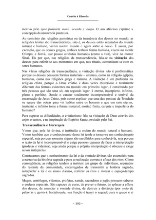 Convite à Filosofia
_______________________________
– 390 –
motivo pelo qual possuem mana, orenda e tunpa. O ntu africano exprime a
concepção da imanência panteísta.
Ao contrário das religiões panteístas ou da imanência dos deuses no mundo, as
religiões teístas são transcendentes, isto é, os deuses estão separados do mundo
natural e humano, vivem noutro mundo e agem sobre o nosso. É assim, por
exemplo, que os deuses gregos, embora tenham forma humana, vivem no monte
Olimpo, e Jeová, que possui atributos humanos (como a voz), vive no monte
Sinai. Eis por que, nas religiões da transcendência, fala-se na visitação dos
deuses para referir-se aos momentos em que, nos rituais, comunicam-se com os
seres humanos.
Nas várias religiões da transcendência, a visitação divina não é problemática
porque os deuses possuem formas materiais – animais, como na religião egípcia,
humanas, como nas religiões grega e romana. A visitação é um problema na
religião cristã, porque o Deus cristão é duas vezes misterioso e totalmente
diferente das formas existentes no mundo: em primeiro lugar, é constituído por
três pessoas que são uma só; em segundo lugar, é eterno, incorpóreo, infinito,
pleno e perfeito. Donde o caráter totalmente incompreensível e terrível da
encarnação de Jesus Cristo, pois como explicar que uma das pessoas da Trindade
se separe das outras para vir habitar entre os homens e que um ente eterno,
imaterial e infinito tome a forma material, mortal, finita, carente e imperfeita do
humano?
Para superar as dificuldades, o cristianismo fala na visitação de Deus através dos
anjos e santos, e na inspiração do Espírito Santo, enviado pelo Pai.
Transcendência e hierarquia
Vimos que, pela lei divina, é instituída a ordem do mundo natural e humano.
Vimos também que o conhecimento dessa lei tende a tornar-se um conhecimento
especial, seja porque somente alguns são escolhidos para conhecê-la, seja porque
o texto da lei é incompreensível e exige pessoas capazes de fazer a interpretação
(profetas e videntes), seja ainda porque a própria interpretação é obscura e exige
novos intérpretes.
Constatamos que o conhecimento da lei e da vontade divinas são essenciais para
a narrativa da história sagrada e para a realização correta e eficaz dos ritos. Como
conseqüência, as religiões tendem a instituir um grupo de indivíduos, separados
do restante da comunidade, encarregados de transmitir a história sagrada,
interpretar a lei e os sinais divinos, realizar os ritos e marcar o espaço-tempo
sagrados.
Magos, astrólogos, videntes, profetas, xamãs, sacerdotes e pajés possuem saberes
e poderes especiais. São capazes de curar, de prever o futuro, de aplacar a cólera
dos deuses, de anunciar a vontade divina, de destruir a distância (por meio de
palavras e gestos). Inicialmente, sua função é trazer o sagrado para o grupo e aí
 