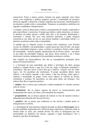Marilena Chauí
_______________________________
– 391 –
conservá-lo. Pouco a pouco, porém, formam um grupo separado, uma classe
social, com exigências e poderes próprios, privam a comunidade da presença
direta do sagrado e distorcem a função originária que possuíam, transformando-a
em domínio e poder sobre a comunidade. Tornam-se os portadores simbólicos do
sagrado e mediadores indispensáveis.
A religião, como já observamos, realiza o encantamento do mundo, explicando-o
pelo maravilhoso e misterioso. O grupo que detém o saber misterioso, ao tornar-
se detentor do poder, possui o poder mais alto: o de encantar, desencantar e
reencantar o mundo. Por isso, num primeiro momento, o poder religioso
concentra-se nas mãos de um só, que possui também a autoridade militar e o
domínio econômico sobre toda a comunidade.
À medida que as relações sociais se tornam mais complexas, com divisões
sociais do trabalho e da propriedade, o poder passa por uma divisão: um grupo
detém a autoridade religiosa e outro, a militar e econômica. Porém, todo o saber
da comunidade – história sagrada, interpretação da lei divina, rituais – encontra-
se nas mãos da autoridade religiosa, que passa, dessa maneira, a ser o braço
intelectual e jurídico indispensável da autoridade econômica e militar.
Nas religiões da transcendência, três são as conseqüências principais desse
desenvolvimento histórico:
1. a formação de uma autoridade que detém o privilégio do saber, porque
conhece a vontade divina e suas leis. Com ela, surge a instituição sacerdotal e
eclesiástica. Não por acaso, Cícero dirá que a palavra religião vem do verbo
legere, ler. Os sacerdotes são intelectuais. O grupo sacerdotal detém vários
saberes: o da história sagrada, o dos rituais, o das leis divinas, pelas quais é
imposta a moralidade ao grupo. Como esses saberes se referem ao divino,
constituem a teologia. Os sacerdotes, ou uma parte deles, são teólogos. Tais
saberes lhes dão os seguintes poderes:
? mágico: são os únicos que conhecem e sabem manipular os vínculos secretos
entre as coisas;
? divinatório: são os únicos capazes de prever os acontecimentos pela
interpretação dos astros, de sinais e das entranhas dos animais;
? propiciatório: são os únicos capazes de realizar os ritos de maneira correta e
adequada para obtenção dos favores divinos;
? punitivo: são os únicos que conhecem as leis divinas e podem punir os
transgressores ou infiéis.
2. a formulação de uma doutrina religiosa baseada na idéia de hierarquia, isto é,
de uma realidade organizada sob a forma de graus superiores e inferiores onde se
situam todos os seres, por vontade divina. Os entes se distinguem por sua
proximidade ou distância dos deuses, segundo o lugar hierárquico, fixo e
imutável, que lhes foi destinado.
 