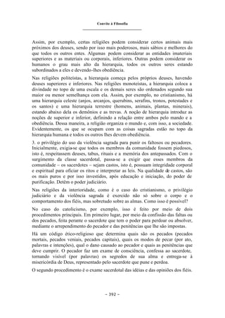 Convite à Filosofia
_______________________________
– 392 –
Assim, por exemplo, certas religiões podem considerar certos animais mais
próximos dos deuses, sendo por isso mais poderosos, mais sábios e melhores do
que todos os outros entes. Algumas podem considerar as entidades imateriais
superiores e as materiais ou corporais, inferiores. Outras podem considerar os
humanos o grau mais alto da hierarquia, todos os outros seres estando
subordinados a eles e devendo-lhes obediência.
Nas religiões politeístas, a hierarquia começa pelos próprios deuses, havendo
deuses superiores e inferiores. Nas religiões monoteístas, a hierarquia coloca a
divindade no topo de uma escala e os demais seres são ordenados segundo sua
maior ou menor semelhança com ela. Assim, por exemplo, no cristianismo, há
uma hierarquia celeste (anjos, arcanjos, querubins, serafins, tronos, potestades e
os santos) e uma hierarquia terrestre (homens, animais, plantas, minerais),
estando abaixo dela os demônios e as trevas. A noção de hierarquia introduz as
noções de superior e inferior, definindo a relação entre ambos pelo mando e a
obediência. Dessa maneira, a religião organiza o mundo e, com isso, a sociedade.
Evidentemente, os que se ocupam com as coisas sagradas estão no topo da
hierarquia humana e todos os outros lhes devem obediência.
3. o privilégio do uso da violência sagrada para punir os faltosos ou pecadores.
Inicialmente, exigia-se que todos os membros da comunidade fossem piedosos,
isto é, respeitassem deuses, tabus, rituais e a memória dos antepassados. Com o
surgimento da classe sacerdotal, passa-se a exigir que esses membros da
comunidade – os sacerdotes – sejam castos, isto é, possuam integridade corporal
e espiritual para oficiar os ritos e interpretar as leis. Na qualidade de castos, são
os mais puros e por isso investidos, após educação e iniciação, do poder de
purificação. Detêm o poder judiciário.
Nas religiões da interioridade, como é o caso do cristianismo, o privilégio
judiciário e da violência sagrada é exercido não só sobre o corpo e o
comportamento dos fiéis, mas sobretudo sobre as almas. Como isso é possível?
No caso do catolicismo, por exemplo, isso é feito por meio de dois
procedimentos principais. Em primeiro lugar, por meio da confissão das faltas ou
dos pecados, feita perante o sacerdote que tem o poder para perdoar ou absolver,
mediante o arrependimento do pecador e das penitências que lhe são impostas.
Há um código ético-religioso que determina quais são os pecados (pecados
mortais, pecados veniais, pecados capitais), quais os modos de pecar (por ato,
palavras e intenções), qual o dano causado ao pecador e quais as penitências que
deve cumprir. O pecador faz um exame de consciência, confessa ao sacerdote,
tornando visível (por palavras) os segredos de sua alma e entrega-se à
misericórdia de Deus, representado pelo sacerdote que pune e perdoa.
O segundo procedimento é o exame sacerdotal das idéias e das opiniões dos fiéis.
 