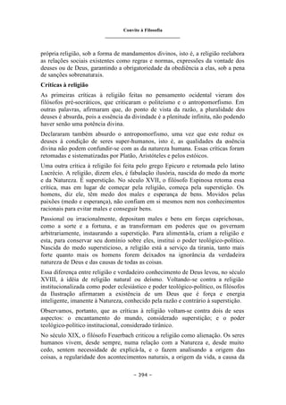 Convite à Filosofia
_______________________________
– 394 –
própria religião, sob a forma de mandamentos divinos, isto é, a religião reelabora
as relações sociais existentes como regras e normas, expressões da vontade dos
deuses ou de Deus, garantindo a obrigatoriedade da obediência a elas, sob a pena
de sanções sobrenaturais.
Críticas à religião
As primeiras críticas à religião feitas no pensamento ocidental vieram dos
filósofos pré-socráticos, que criticaram o politeísmo e o antropomorfismo. Em
outras palavras, afirmaram que, do ponto de vista da razão, a pluralidade dos
deuses é absurda, pois a essência da divindade é a plenitude infinita, não podendo
haver senão uma potência divina.
Declararam também absurdo o antropomorfismo, uma vez que este reduz os
deuses à condição de seres super-humanos, isto é, as qualidades da essência
divina não podem confundir-se com as da natureza humana. Essas críticas foram
retomadas e sistematizadas por Platão, Aristóteles e pelos estóicos.
Uma outra crítica à religião foi feita pelo grego Epicuro e retomada pelo latino
Lucrécio. A religião, dizem eles, é fabulação ilusória, nascida do medo da morte
e da Natureza. É superstição. No século XVII, o filósofo Espinosa retoma essa
crítica, mas em lugar de começar pela religião, começa pela superstição. Os
homens, diz ele, têm medo dos males e esperança de bens. Movidos pelas
paixões (medo e esperança), não confiam em si mesmos nem nos conhecimentos
racionais para evitar males e conseguir bens.
Passional ou irracionalmente, depositam males e bens em forças caprichosas,
como a sorte e a fortuna, e as transformam em poderes que os governam
arbitrariamente, instaurando a superstição. Para alimentá-la, criam a religião e
esta, para conservar seu domínio sobre eles, institui o poder teológico-político.
Nascida do medo supersticioso, a religião está a serviço da tirania, tanto mais
forte quanto mais os homens forem deixados na ignorância da verdadeira
natureza de Deus e das causas de todas as coisas.
Essa diferença entre religião e verdadeiro conhecimento de Deus levou, no século
XVIII, à idéia de religião natural ou deísmo. Voltando-se contra a religião
institucionalizada como poder eclesiástico e poder teológico-político, os filósofos
da Ilustração afirmaram a existência de um Deus que é força e energia
inteligente, imanente à Natureza, conhecido pela razão e contrário à superstição.
Observamos, portanto, que as críticas à religião voltam-se contra dois de seus
aspectos: o encantamento do mundo, considerado superstição; e o poder
teológico-político institucional, considerado tirânico.
No século XIX, o filósofo Feuerbach criticou a religião como alienação. Os seres
humanos vivem, desde sempre, numa relação com a Natureza e, desde muito
cedo, sentem necessidade de explicá-la, e o fazem analisando a origem das
coisas, a regularidade dos acontecimentos naturais, a origem da vida, a causa da
 