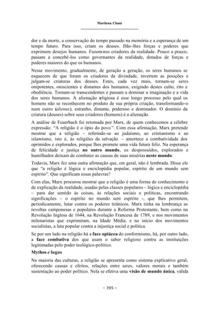 Marilena Chauí
_______________________________
– 395 –
dor e da morte, a conservação do tempo passado na memória e a esperança de um
tempo futuro. Para isso, criam os deuses. Dão-lhes forças e poderes que
exprimem desejos humanos. Fazem-nos criadores da realidade. Pouco a pouco,
passam a concebê-los como governantes da realidade, dotados de forças e
poderes maiores do que os humanos.
Nesse movimento, gradualmente, de geração a geração, os seres humanos se
esquecem de que foram os criadores da divindade, invertem as posições e
julgam-se criaturas dos deuses. Estes, cada vez mais, tornam-se seres
onipotentes, oniscientes e distantes dos humanos, exigindo destes culto, rito e
obediência. Tornam-se transcendentes e passam a dominar a imaginação e a vida
dos seres humanos. A alienação religiosa é esse longo processo pelo qual os
homens não se reconhecem no produto de sua própria criação, transformando-o
num outro (alienus), estranho, distante, poderoso e dominador. O domínio da
criatura (deuses) sobre seus criadores (homens) é a alienação.
A análise de Feuerbach foi retomada por Marx, de quem conhecemos a célebre
expressão: “A religião é o ópio do povo ”. Com essa afirmação, Marx pretende
mostrar que a religião – referindo-se ao judaísmo, ao cristianismo e ao
islamismo, isto é, às religiões da salvação – amortece a combatividade dos
oprimidos e explorados, porque lhes promete uma vida futura feliz. Na esperança
de felicidade e justiça no outro mundo, os despossuídos, explorados e
humilhados deixam de combater as causas de suas misérias neste mundo.
Todavia, Marx fez uma outra afirmação que, em geral, não é lembrada. Disse ele
que “a religião é lógica e enciclopédia popular, espírito de um mundo sem
espírito”. Que significam essas palavras?
Com elas, Marx procurou mostrar que a religião é uma forma de conhecimento e
de explicação da realidade, usadas pelas classes populares – lógica e enciclopédia
– para dar sentido às coisas, às relações sociais e políticas, encontrando
significações – o espírito no mundo sem espírito -, que lhes permitem,
periodicamente, lutar contra os poderes tirânicos. Marx tinha na lembrança as
revoltas camponesas e populares durante a Reforma Protestante, bem como na
Revolução Inglesa de 1644, na Revolução Francesa de 1789, e nos movimentos
milenaristas que exprimiram, na Idade Média, e no início dos movimentos
socialistas, a luta popular contra a injustiça social e política.
Se por um lado na religião há a face opiácea do conformismo, há, por outro lado,
a face combativa dos que usam o saber religioso contra as instituições
legitimadas pelo poder teológico-político.
Mythos e logos
Na maioria das culturas, a religião se apresenta como sistema explicativo geral,
oferecendo causas e efeitos, relações entre seres, valores morais e também
sustentação ao poder político. Nela se efetiva uma visão de mundo única, válida
 
