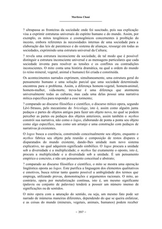 Marilena Chauí
_______________________________
– 397 –
? ultrapassa as fronteiras da sociedade onde foi suscitado, pois sua explicação
visa a exprimir estruturas universais do espírito humano e do mundo. Assim, por
exemplo, os mitos teogônicos e cosmogônicos concernentes à proibição do
incesto, embora referentes às necessidades internas de uma sociedade para a
elaboração das leis de parentesco e do sistema de alianças, ressurge em todas as
sociedades, exprimindo uma estrutura universal da Cultura;
? revela uma estrutura inconsciente da sociedade, de tal modo que é possível
distinguir a estrutura inconsciente universal e as mensagens particulares que cada
sociedade inventa para resolver as tensões e os conflitos ou contradições
inconscientes. O mito conta uma história dramática, na qual a ordem do mundo
(o reino mineral, vegetal, animal e humano) foi criada e constituída.
Os acontecimentos narrados exprimem, simultaneamente, uma estrutura geral do
pensamento humano e uma solução parcial que uma sociedade determinada
encontrou para o problema. Assim, a diferença homem-vegetal, homem-animal,
homem-mulher, vida-morte, treva-luz é uma diferença que atormenta
universalmente todas as culturas, mas cada uma delas possui uma narrativa
mítica específica para responder a esse tormento;
? comparado ao discurso filosófico e científico, o discurso mítico opera, segundo
Lévi-Strauss, pelo mecanismo do bricolage, isto é, assim como alguém junta
pedaços e partes de objetos antigos para fazer um objeto novo, no qual se podem
perceber as partes ou pedaços dos objetos anteriores, assim também o mythos
constrói sua narrativa, não como o logos, elaborando de ponta a ponta seu objeto
como algo específico, mas como um arranjo e uma construção com pedaços de
narrativas já existentes.
O logos busca a coerência, construindo conceitualmente seu objeto, enquanto o
mythos fabrica seu objeto pela reunião e composição de restos díspares e
disparatados do mundo existente, dando-lhes unidade num novo sistema
explicativo, no qual adquirem significado simbólico. O logos procura a unidade
sob a diversidade e a multiplicidade; o mythos faz exatamente o oposto, isto é,
procura a multiplicidade e a diversidade sob a unidade. É um pensamento
empírico e concreto, e não um pensamento conceitual e abstrato;
? comparado ao discurso filosófico e científico, o mito se mostra uma operação
lingüística oposta ao logos. Este purifica a linguagem dos elementos qualitativos
e emotivos, busca retirar tanto quanto possível a ambigüidade dos termos que
emprega, utilizando provas, demonstrações e argumentos racionais. O mito, ao
contrário, opera por metaforização contínua, isto é, um mesmo significante
(palavra ou conjunto de palavras) tenderá a possuir um número imenso de
significações ou de sentidos.
O mito opera com a saturação do sentido, ou seja, um mesmo fato pode ser
narrado de inúmeras maneiras diferentes, dependendo do que se queira enfatizar,
e as coisas do mundo (minerais, vegetais, animais, humanos) podem receber
 